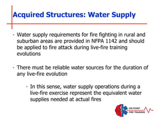 ‣ Water supply requirements for fire fighting in rural and
suburban areas are provided in NFPA 1142 and should
be applied to fire attack during live-fire training
evolutions
‣ There must be reliable water sources for the duration of
any live-fire evolution
‣ In this sense, water supply operations during a
live-fire exercise represent the equivalent water
supplies needed at actual fires
Acquired Structures: Water Supply
 