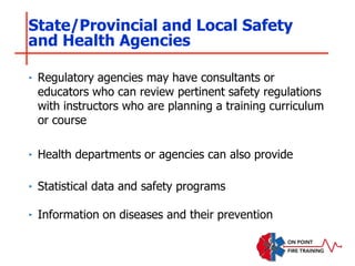 ‣ Regulatory agencies may have consultants or
educators who can review pertinent safety regulations
with instructors who are planning a training curriculum
or course
‣ Health departments or agencies can also provide
‣ Statistical data and safety programs
‣ Information on diseases and their prevention
State/Provincial and Local Safety
and Health Agencies
 