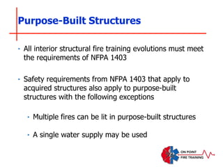 Purpose-Built Structures
‣ All interior structural fire training evolutions must meet
the requirements of NFPA 1403
‣ Safety requirements from NFPA 1403 that apply to
acquired structures also apply to purpose-built
structures with the following exceptions
‣ Multiple fires can be lit in purpose-built structures
‣ A single water supply may be used
 