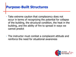 Purpose-Built Structures
‣ Take extreme caution that complacency does not
occur in terms of recognizing the potential for collapse
of the building, the structural condition, the heat in the
building, and the ability of fire to spread in ways we
cannot predict
‣ The instructor must combat a complacent attitude and
reinforce the need for situational awareness
 