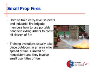 Small Prop Fires
‣ Used to train entry-level students
and industrial fire brigade
members how to use portable
handheld extinguishers to control
all classes of fire
‣ Training evolutions usually take
place outdoors, in an area where
spread of fire is limited or
nonexistent and they involve
small quantities of fuel
 