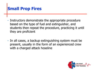 Small Prop Fires
‣ Instructors demonstrate the appropriate procedure
based on the type of fuel and extinguisher, and
students then repeat the procedure, practicing it until
they are proficient
‣ In all cases, a backup extinguishing system must be
present, usually in the form of an experienced crew
with a charged attack hoseline
 