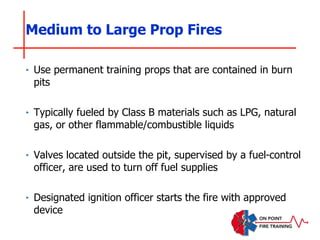 Medium to Large Prop Fires
‣ Use permanent training props that are contained in burn
pits
‣ Typically fueled by Class B materials such as LPG, natural
gas, or other flammable/combustible liquids
‣ Valves located outside the pit, supervised by a fuel-control
officer, are used to turn off fuel supplies
‣ Designated ignition officer starts the fire with approved
device
 