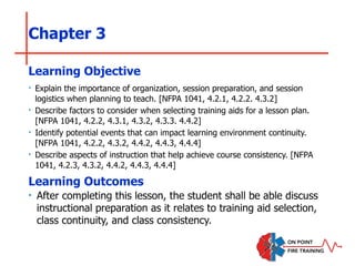 Chapter 3
‣ Explain the importance of organization, session preparation, and session
logistics when planning to teach. [NFPA 1041, 4.2.1, 4.2.2. 4.3.2]
‣ Describe factors to consider when selecting training aids for a lesson plan.
[NFPA 1041, 4.2.2, 4.3.1, 4.3.2, 4.3.3. 4.4.2]
‣ Identify potential events that can impact learning environment continuity.
[NFPA 1041, 4.2.2, 4.3.2, 4.4.2, 4.4.3, 4.4.4]
‣ Describe aspects of instruction that help achieve course consistency. [NFPA
1041, 4.2.3, 4.3.2, 4.4.2, 4.4.3, 4.4.4]
Learning Objective
Learning Outcomes
‣ After completing this lesson, the student shall be able discuss
instructional preparation as it relates to training aid selection,
class continuity, and class consistency.
 
