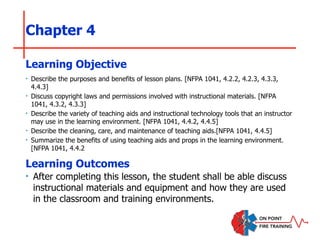 Chapter 4
‣ Describe the purposes and benefits of lesson plans. [NFPA 1041, 4.2.2, 4.2.3, 4.3.3,
4.4.3]
‣ Discuss copyright laws and permissions involved with instructional materials. [NFPA
1041, 4.3.2, 4.3.3]
‣ Describe the variety of teaching aids and instructional technology tools that an instructor
may use in the learning environment. [NFPA 1041, 4.4.2, 4.4.5]
‣ Describe the cleaning, care, and maintenance of teaching aids.[NFPA 1041, 4.4.5]
‣ Summarize the benefits of using teaching aids and props in the learning environment.
[NFPA 1041, 4.4.2
Learning Objective
Learning Outcomes
‣ After completing this lesson, the student shall be able discuss
instructional materials and equipment and how they are used
in the classroom and training environments.
 