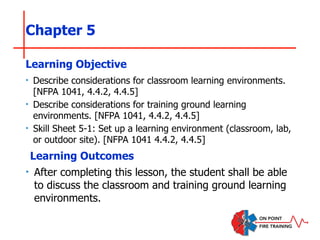 Chapter 5
‣ Describe considerations for classroom learning environments.
[NFPA 1041, 4.4.2, 4.4.5]
‣ Describe considerations for training ground learning
environments. [NFPA 1041, 4.4.2, 4.4.5]
‣ Skill Sheet 5-1: Set up a learning environment (classroom, lab,
or outdoor site). [NFPA 1041 4.4.2, 4.4.5]
Learning Objective
Learning Outcomes
‣ After completing this lesson, the student shall be able
to discuss the classroom and training ground learning
environments.
 