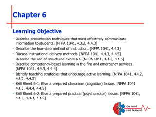 Chapter 6
‣ Describe presentation techniques that most effectively communicate
information to students. [NFPA 1041, 4.3.2, 4.4.3]
‣ Describe the four-step method of instruction. [NFPA 1041, 4.4.3]
‣ Discuss instructional delivery methods. [NFPA 1041, 4.4.3, 4.4.5]
‣ Describe the use of structured exercises. [NFPA 1041, 4.4.3, 4.4.5]
‣ Describe competency-based learning in the fire and emergency services.
[NFPA 1041, 4.4.3, 4.4.4]
‣ Identify teaching strategies that encourage active learning. [NFPA 1041, 4.4.2,
4.4.3, 4.4.5]
‣ Skill Sheet 6-1: Give a prepared classroom (cognitive) lesson. [NFPA 1041,
4.4.3, 4.4.4, 4.4.5]
‣ Skill Sheet 6-2: Give a prepared practical (psychomotor) lesson. [NFPA 1041,
4.4.3, 4.4.4, 4.4.5]
Learning Objective
 