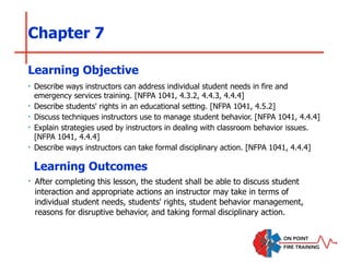 Chapter 7
‣ Describe ways instructors can address individual student needs in fire and
emergency services training. [NFPA 1041, 4.3.2, 4.4.3, 4.4.4]
‣ Describe students' rights in an educational setting. [NFPA 1041, 4.5.2]
‣ Discuss techniques instructors use to manage student behavior. [NFPA 1041, 4.4.4]
‣ Explain strategies used by instructors in dealing with classroom behavior issues.
[NFPA 1041, 4.4.4]
‣ Describe ways instructors can take formal disciplinary action. [NFPA 1041, 4.4.4]
Learning Objective
Learning Outcomes
‣ After completing this lesson, the student shall be able to discuss student
interaction and appropriate actions an instructor may take in terms of
individual student needs, students' rights, student behavior management,
reasons for disruptive behavior, and taking formal disciplinary action.
 