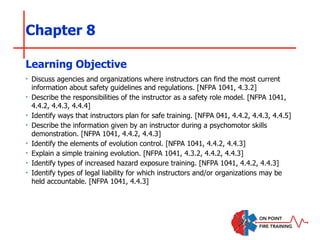 Chapter 8
‣ Discuss agencies and organizations where instructors can find the most current
information about safety guidelines and regulations. [NFPA 1041, 4.3.2]
‣ Describe the responsibilities of the instructor as a safety role model. [NFPA 1041,
4.4.2, 4.4.3, 4.4.4]
‣ Identify ways that instructors plan for safe training. [NFPA 041, 4.4.2, 4.4.3, 4.4.5]
‣ Describe the information given by an instructor during a psychomotor skills
demonstration. [NFPA 1041, 4.4.2, 4.4.3]
‣ Identify the elements of evolution control. [NFPA 1041, 4.4.2, 4.4.3]
‣ Explain a simple training evolution. [NFPA 1041, 4.3.2, 4.4.2, 4.4.3]
‣ Identify types of increased hazard exposure training. [NFPA 1041, 4.4.2, 4.4.3]
‣ Identify types of legal liability for which instructors and/or organizations may be
held accountable. [NFPA 1041, 4.4.3]
Learning Objective
 