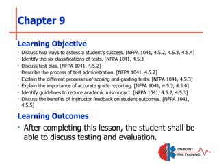 Chapter 9
‣ Discuss two ways to assess a student’s success. [NFPA 1041, 4.5.2, 4.5.3, 4.5.4]
‣ Identify the six classifications of tests. [NFPA 1041, 4.5.3
‣ Discuss test bias. [NFPA 1041, 4.5.2]
‣ Describe the process of test administration. [NFPA 1041, 4.5.2]
‣ Explain the different processes of scoring and grading tests. [NFPA 1041, 4.5.3]
‣ Explain the importance of accurate grade reporting. [NFPA 1041, 4.5.3, 4.5.4]
‣ Identify guidelines to reduce academic misconduct. [NFPA 1041, 4.5.2, 4.5.3]
‣ Discuss the benefits of instructor feedback on student outcomes. [NFPA 1041,
4.5.5]
Learning Objective
Learning Outcomes
‣ After completing this lesson, the student shall be
able to discuss testing and evaluation.
 
