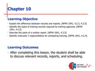 Chapter 10
‣ Explain the difference between records and reports. [NFPA 1041, 4.2.3, 4.2.5]
‣ Identify the types of training records required by training agencies. [NFPA
1041, 4.2.5]
‣ Describe the parts of a written report. [NFPA 1041, 4.2.5]
‣ Identify Instructor I responsibilities for scheduling training. [NFPA 1041, 4.2.4]
Learning Objective
Learning Outcomes
‣ After completing this lesson, the student shall be able
to discuss relevant records, reports, and scheduling.
 
