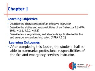 Chapter 1
‣ Describe the characteristics of an effective instructor.
‣ Describe the duties and responsibilities of an Instructor I. [NFPA
1041, 4.2.1, 4.2.2, 4.5.2]
‣ Describe laws, regulations, and standards applicable to the fire
and emergency services instructor. [NFPA 4.5.2]
Learning Objective
Learning Outcomes
‣ After completing this lesson, the student shall be
able to summarize professional responsibilities of
the fire and emergency services instructor.
 