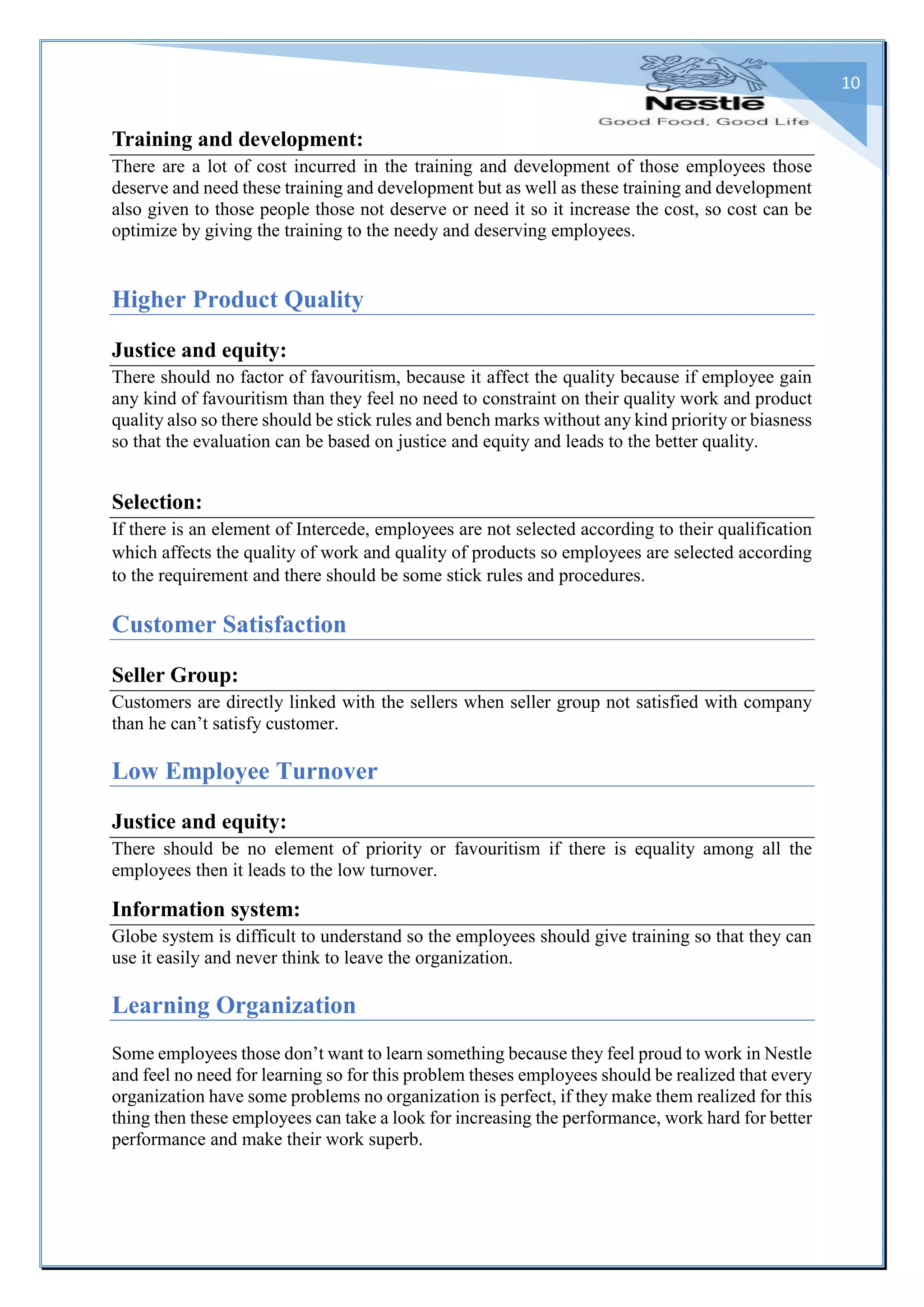 10
Training and development:
There are a lot of cost incurred in the training and development of those employees those
deserve and need these training and development but as well as these training and development
also given to those people those not deserve or need it so it increase the cost, so cost can be
optimize by giving the training to the needy and deserving employees.
Higher Product Quality
Justice and equity:
There should no factor of favouritism, because it affect the quality because if employee gain
any kind of favouritism than they feel no need to constraint on their quality work and product
quality also so there should be stick rules and bench marks without any kind priority or biasness
so that the evaluation can be based on justice and equity and leads to the better quality.
Selection:
If there is an element of Intercede, employees are not selected according to their qualification
which affects the quality of work and quality of products so employees are selected according
to the requirement and there should be some stick rules and procedures.
Customer Satisfaction
Seller Group:
Customers are directly linked with the sellers when seller group not satisfied with company
than he can’t satisfy customer.
Low Employee Turnover
Justice and equity:
There should be no element of priority or favouritism if there is equality among all the
employees then it leads to the low turnover.
Information system:
Globe system is difficult to understand so the employees should give training so that they can
use it easily and never think to leave the organization.
Learning Organization
Some employees those don’t want to learn something because they feel proud to work in Nestle
and feel no need for learning so for this problem theses employees should be realized that every
organization have some problems no organization is perfect, if they make them realized for this
thing then these employees can take a look for increasing the performance, work hard for better
performance and make their work superb.
 