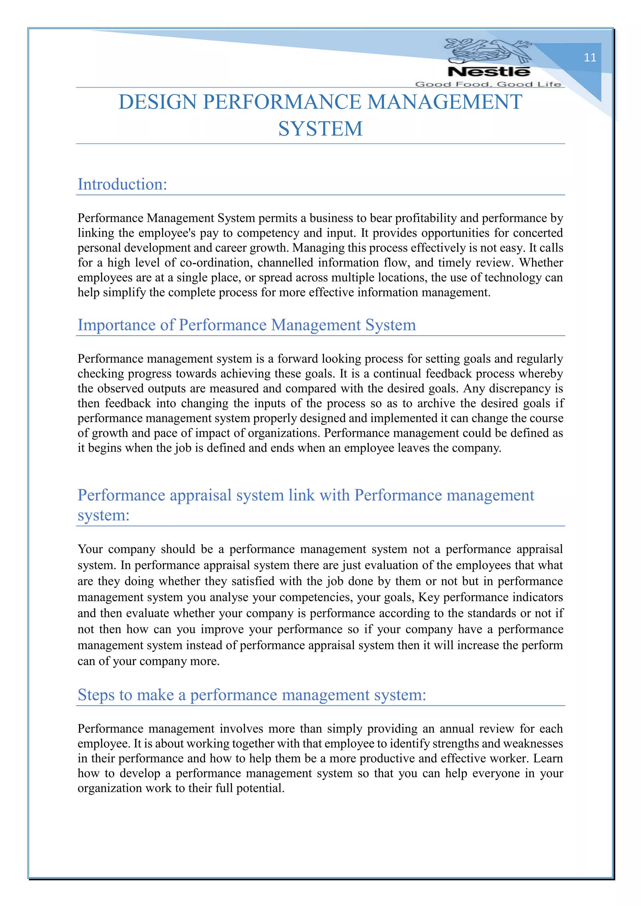11
DESIGN PERFORMANCE MANAGEMENT
SYSTEM
Introduction:
Performance Management System permits a business to bear profitability and performance by
linking the employee's pay to competency and input. It provides opportunities for concerted
personal development and career growth. Managing this process effectively is not easy. It calls
for a high level of co-ordination, channelled information flow, and timely review. Whether
employees are at a single place, or spread across multiple locations, the use of technology can
help simplify the complete process for more effective information management.
Importance of Performance Management System
Performance management system is a forward looking process for setting goals and regularly
checking progress towards achieving these goals. It is a continual feedback process whereby
the observed outputs are measured and compared with the desired goals. Any discrepancy is
then feedback into changing the inputs of the process so as to archive the desired goals if
performance management system properly designed and implemented it can change the course
of growth and pace of impact of organizations. Performance management could be defined as
it begins when the job is defined and ends when an employee leaves the company.
Performance appraisal system link with Performance management
system:
Your company should be a performance management system not a performance appraisal
system. In performance appraisal system there are just evaluation of the employees that what
are they doing whether they satisfied with the job done by them or not but in performance
management system you analyse your competencies, your goals, Key performance indicators
and then evaluate whether your company is performance according to the standards or not if
not then how can you improve your performance so if your company have a performance
management system instead of performance appraisal system then it will increase the perform
can of your company more.
Steps to make a performance management system:
Performance management involves more than simply providing an annual review for each
employee. It is about working together with that employee to identify strengths and weaknesses
in their performance and how to help them be a more productive and effective worker. Learn
how to develop a performance management system so that you can help everyone in your
organization work to their full potential.
 