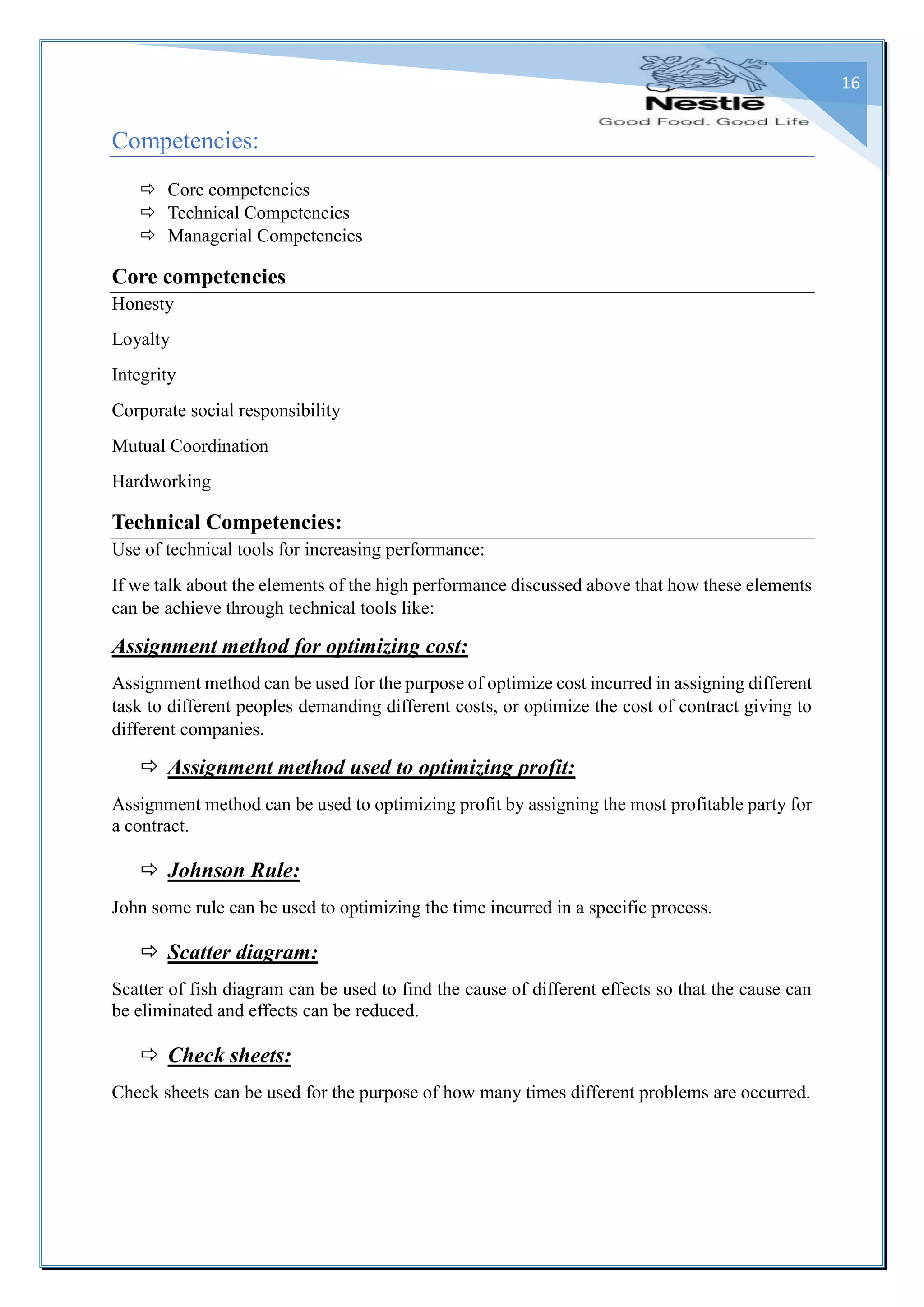 16
Competencies:
 Core competencies
 Technical Competencies
 Managerial Competencies
Core competencies
Honesty
Loyalty
Integrity
Corporate social responsibility
Mutual Coordination
Hardworking
Technical Competencies:
Use of technical tools for increasing performance:
If we talk about the elements of the high performance discussed above that how these elements
can be achieve through technical tools like:
Assignment method for optimizing cost:
Assignment method can be used for the purpose of optimize cost incurred in assigning different
task to different peoples demanding different costs, or optimize the cost of contract giving to
different companies.
 Assignment method used to optimizing profit:
Assignment method can be used to optimizing profit by assigning the most profitable party for
a contract.
 Johnson Rule:
John some rule can be used to optimizing the time incurred in a specific process.
 Scatter diagram:
Scatter of fish diagram can be used to find the cause of different effects so that the cause can
be eliminated and effects can be reduced.
 Check sheets:
Check sheets can be used for the purpose of how many times different problems are occurred.
 