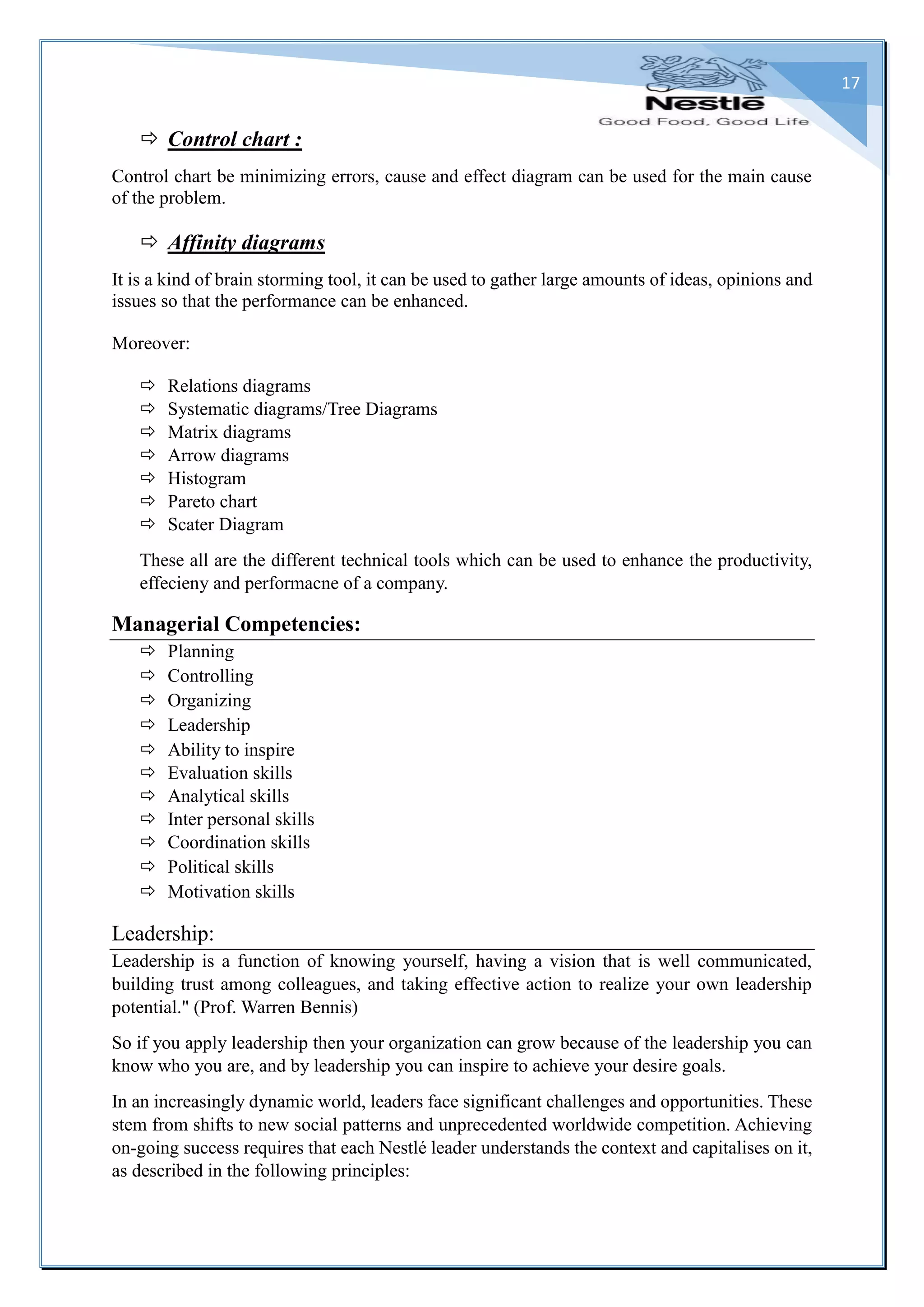 17
 Control chart :
Control chart be minimizing errors, cause and effect diagram can be used for the main cause
of the problem.
 Affinity diagrams
It is a kind of brain storming tool, it can be used to gather large amounts of ideas, opinions and
issues so that the performance can be enhanced.
Moreover:
 Relations diagrams
 Systematic diagrams/Tree Diagrams
 Matrix diagrams
 Arrow diagrams
 Histogram
 Pareto chart
 Scater Diagram
These all are the different technical tools which can be used to enhance the productivity,
effecieny and performacne of a company.
Managerial Competencies:
 Planning
 Controlling
 Organizing
 Leadership
 Ability to inspire
 Evaluation skills
 Analytical skills
 Inter personal skills
 Coordination skills
 Political skills
 Motivation skills
Leadership:
Leadership is a function of knowing yourself, having a vision that is well communicated,
building trust among colleagues, and taking effective action to realize your own leadership
potential." (Prof. Warren Bennis)
So if you apply leadership then your organization can grow because of the leadership you can
know who you are, and by leadership you can inspire to achieve your desire goals.
In an increasingly dynamic world, leaders face significant challenges and opportunities. These
stem from shifts to new social patterns and unprecedented worldwide competition. Achieving
on-going success requires that each Nestlé leader understands the context and capitalises on it,
as described in the following principles:
 