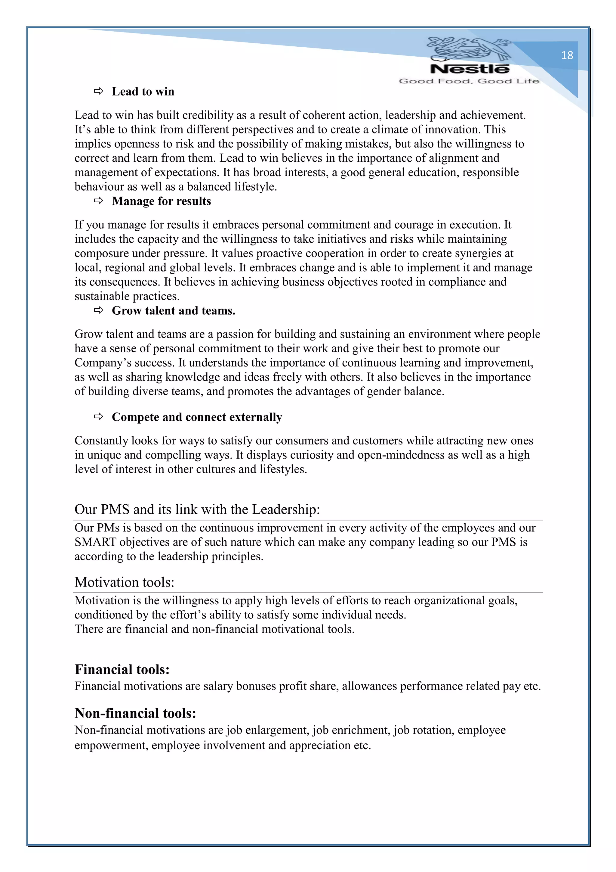 18
 Lead to win
Lead to win has built credibility as a result of coherent action, leadership and achievement.
It’s able to think from different perspectives and to create a climate of innovation. This
implies openness to risk and the possibility of making mistakes, but also the willingness to
correct and learn from them. Lead to win believes in the importance of alignment and
management of expectations. It has broad interests, a good general education, responsible
behaviour as well as a balanced lifestyle.
 Manage for results
If you manage for results it embraces personal commitment and courage in execution. It
includes the capacity and the willingness to take initiatives and risks while maintaining
composure under pressure. It values proactive cooperation in order to create synergies at
local, regional and global levels. It embraces change and is able to implement it and manage
its consequences. It believes in achieving business objectives rooted in compliance and
sustainable practices.
 Grow talent and teams.
Grow talent and teams are a passion for building and sustaining an environment where people
have a sense of personal commitment to their work and give their best to promote our
Company’s success. It understands the importance of continuous learning and improvement,
as well as sharing knowledge and ideas freely with others. It also believes in the importance
of building diverse teams, and promotes the advantages of gender balance.
 Compete and connect externally
Constantly looks for ways to satisfy our consumers and customers while attracting new ones
in unique and compelling ways. It displays curiosity and open-mindedness as well as a high
level of interest in other cultures and lifestyles.
Our PMS and its link with the Leadership:
Our PMs is based on the continuous improvement in every activity of the employees and our
SMART objectives are of such nature which can make any company leading so our PMS is
according to the leadership principles.
Motivation tools:
Motivation is the willingness to apply high levels of efforts to reach organizational goals,
conditioned by the effort’s ability to satisfy some individual needs.
There are financial and non-financial motivational tools.
Financial tools:
Financial motivations are salary bonuses profit share, allowances performance related pay etc.
Non-financial tools:
Non-financial motivations are job enlargement, job enrichment, job rotation, employee
empowerment, employee involvement and appreciation etc.
 