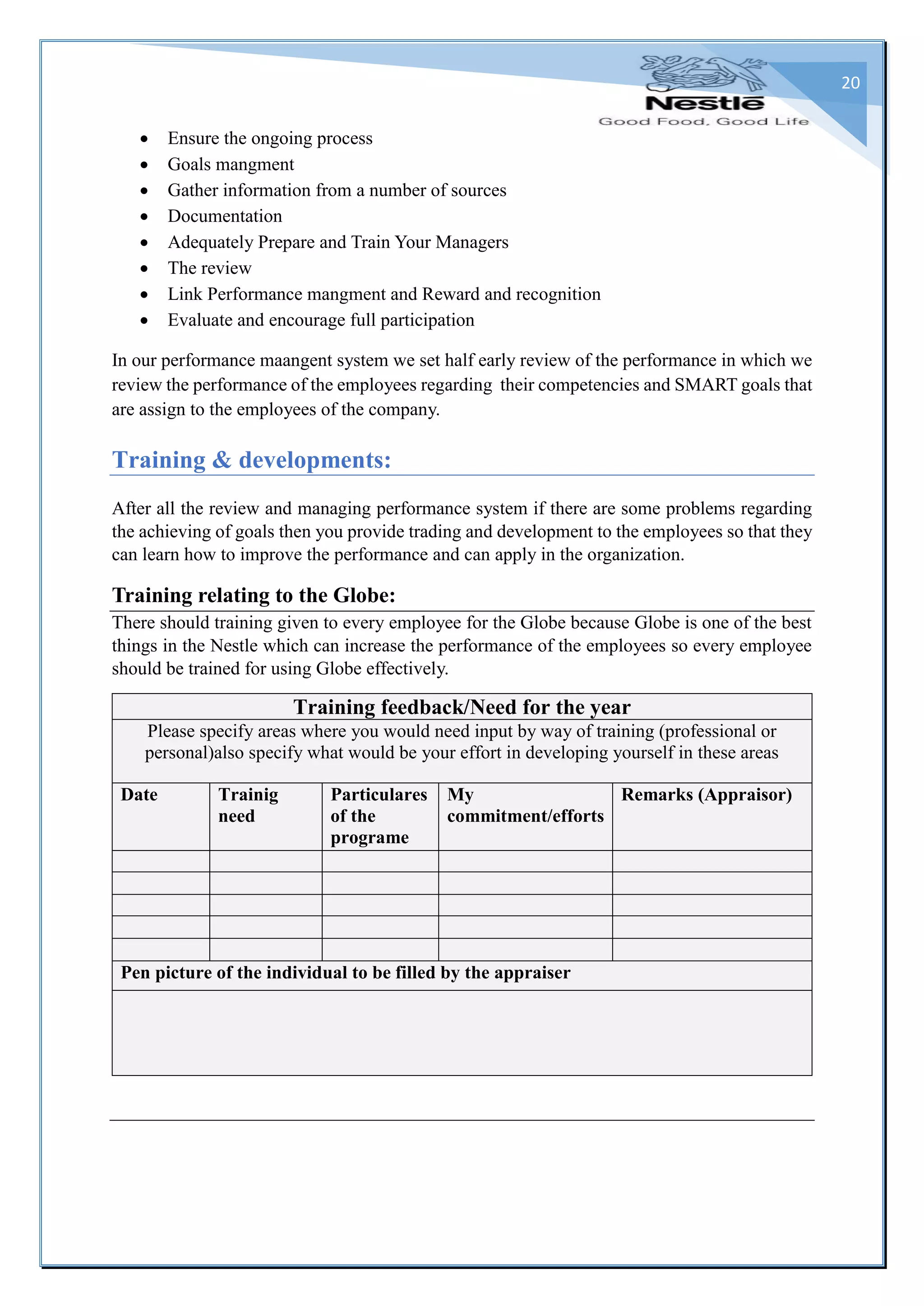 20
 Ensure the ongoing process
 Goals mangment
 Gather information from a number of sources
 Documentation
 Adequately Prepare and Train Your Managers
 The review
 Link Performance mangment and Reward and recognition
 Evaluate and encourage full participation
In our performance maangent system we set half early review of the performance in which we
review the performance of the employees regarding their competencies and SMART goals that
are assign to the employees of the company.
Training & developments:
After all the review and managing performance system if there are some problems regarding
the achieving of goals then you provide trading and development to the employees so that they
can learn how to improve the performance and can apply in the organization.
Training relating to the Globe:
There should training given to every employee for the Globe because Globe is one of the best
things in the Nestle which can increase the performance of the employees so every employee
should be trained for using Globe effectively.
Training feedback/Need for the year
Please specify areas where you would need input by way of training (professional or
personal)also specify what would be your effort in developing yourself in these areas
Date Trainig
need
Particulares
of the
programe
My
commitment/efforts
Remarks (Appraisor)
Pen picture of the individual to be filled by the appraiser
 