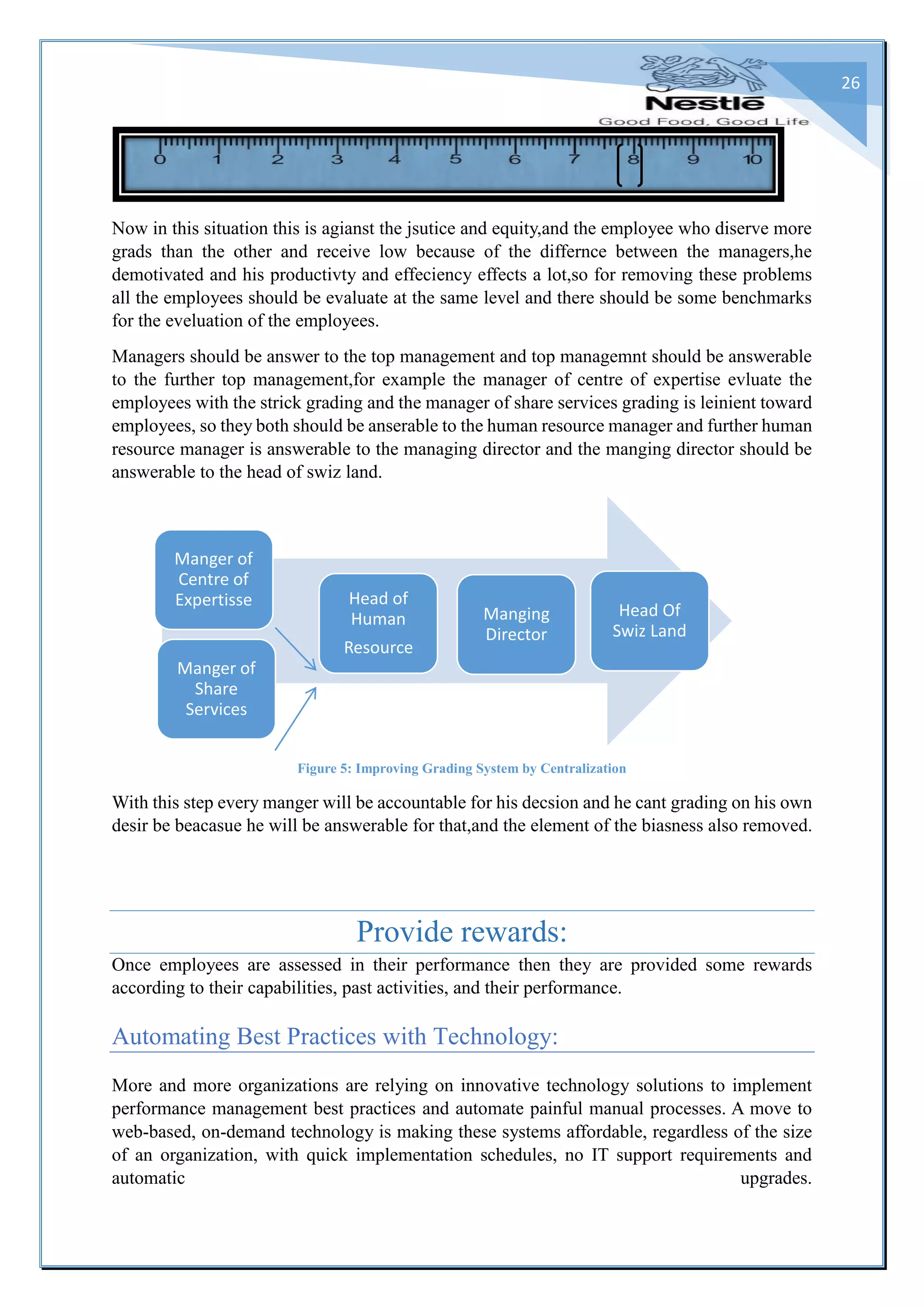 26
Now in this situation this is agianst the jsutice and equity,and the employee who diserve more
grads than the other and receive low because of the differnce between the managers,he
demotivated and his productivty and effeciency effects a lot,so for removing these problems
all the employees should be evaluate at the same level and there should be some benchmarks
for the eveluation of the employees.
Managers should be answer to the top management and top managemnt should be answerable
to the further top management,for example the manager of centre of expertise evluate the
employees with the strick grading and the manager of share services grading is leinient toward
employees, so they both should be anserable to the human resource manager and further human
resource manager is answerable to the managing director and the manging director should be
answerable to the head of swiz land.
Figure 5: Improving Grading System by Centralization
With this step every manger will be accountable for his decsion and he cant grading on his own
desir be beacasue he will be answerable for that,and the element of the biasness also removed.
Provide rewards:
Once employees are assessed in their performance then they are provided some rewards
according to their capabilities, past activities, and their performance.
Automating Best Practices with Technology:
More and more organizations are relying on innovative technology solutions to implement
performance management best practices and automate painful manual processes. A move to
web-based, on-demand technology is making these systems affordable, regardless of the size
of an organization, with quick implementation schedules, no IT support requirements and
automatic upgrades.
Manger of
Centre of
Expertisse
Manger of
Share
Services
Head of
Human
Resource
Manging
Director
Head Of
Swiz Land
 