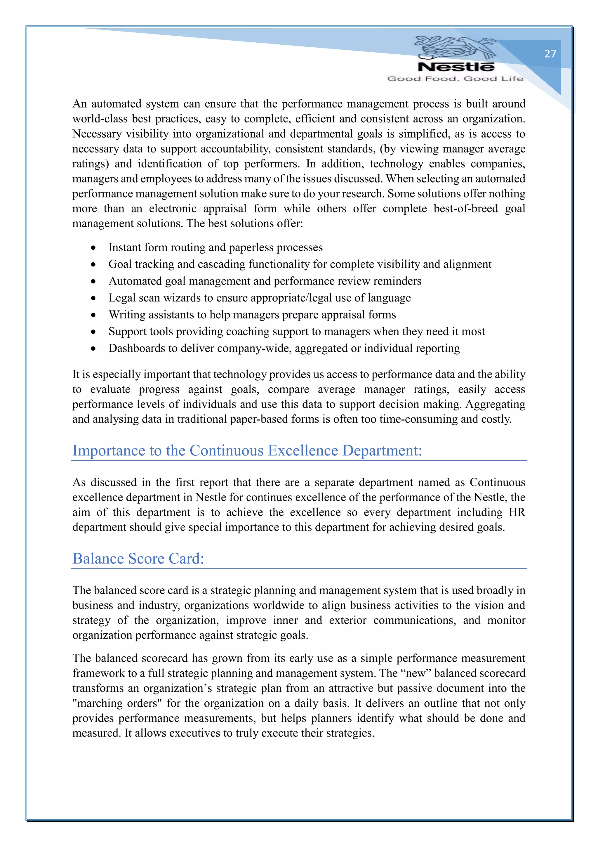 27
An automated system can ensure that the performance management process is built around
world-class best practices, easy to complete, efficient and consistent across an organization.
Necessary visibility into organizational and departmental goals is simplified, as is access to
necessary data to support accountability, consistent standards, (by viewing manager average
ratings) and identification of top performers. In addition, technology enables companies,
managers and employees to address many of the issues discussed. When selecting an automated
performance management solution make sure to do your research. Some solutions offer nothing
more than an electronic appraisal form while others offer complete best-of-breed goal
management solutions. The best solutions offer:
 Instant form routing and paperless processes
 Goal tracking and cascading functionality for complete visibility and alignment
 Automated goal management and performance review reminders
 Legal scan wizards to ensure appropriate/legal use of language
 Writing assistants to help managers prepare appraisal forms
 Support tools providing coaching support to managers when they need it most
 Dashboards to deliver company-wide, aggregated or individual reporting
It is especially important that technology provides us access to performance data and the ability
to evaluate progress against goals, compare average manager ratings, easily access
performance levels of individuals and use this data to support decision making. Aggregating
and analysing data in traditional paper-based forms is often too time-consuming and costly.
Importance to the Continuous Excellence Department:
As discussed in the first report that there are a separate department named as Continuous
excellence department in Nestle for continues excellence of the performance of the Nestle, the
aim of this department is to achieve the excellence so every department including HR
department should give special importance to this department for achieving desired goals.
Balance Score Card:
The balanced score card is a strategic planning and management system that is used broadly in
business and industry, organizations worldwide to align business activities to the vision and
strategy of the organization, improve inner and exterior communications, and monitor
organization performance against strategic goals.
The balanced scorecard has grown from its early use as a simple performance measurement
framework to a full strategic planning and management system. The “new” balanced scorecard
transforms an organization’s strategic plan from an attractive but passive document into the
"marching orders" for the organization on a daily basis. It delivers an outline that not only
provides performance measurements, but helps planners identify what should be done and
measured. It allows executives to truly execute their strategies.
 