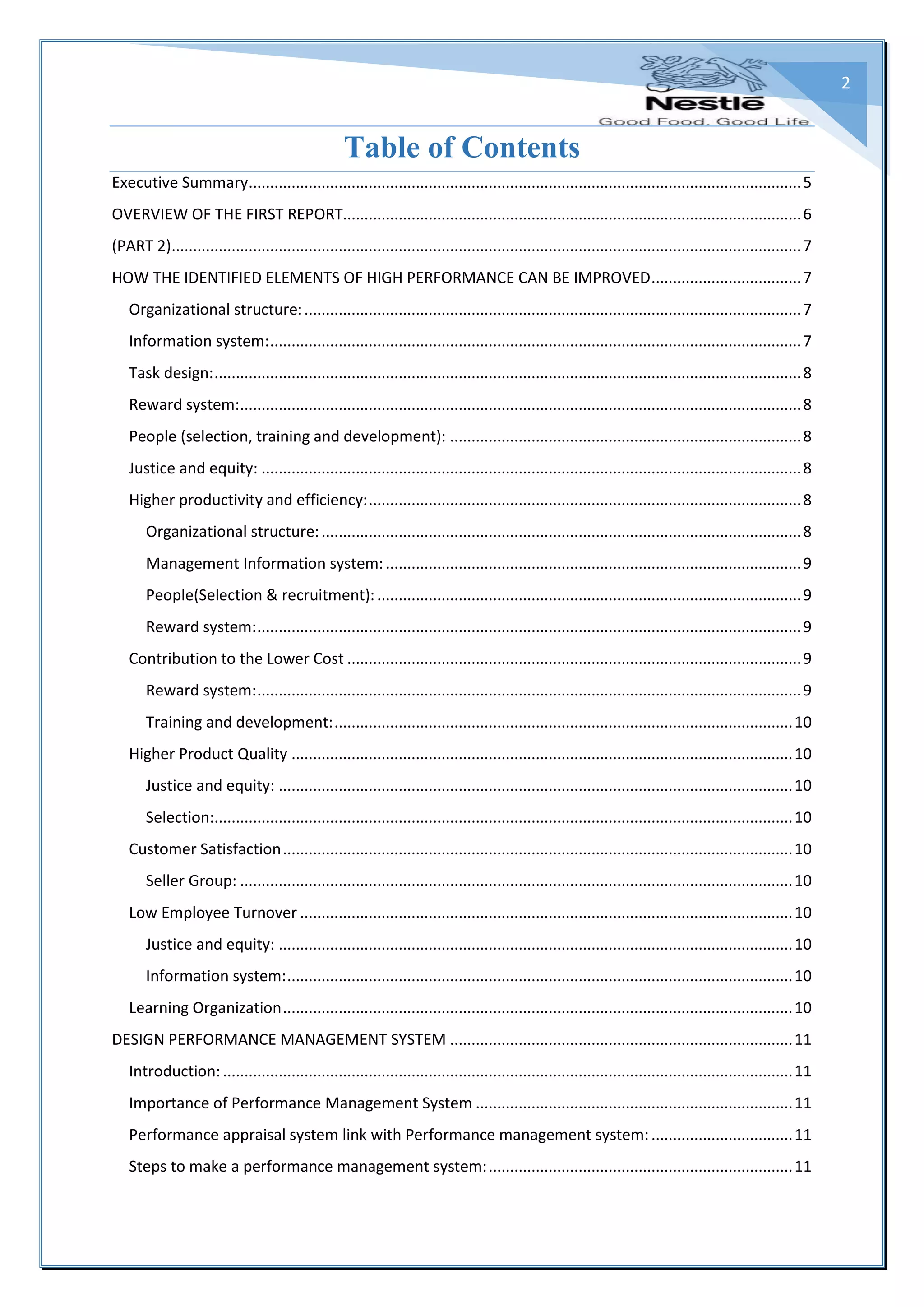 2
Table of Contents
Executive Summary.................................................................................................................................5
OVERVIEW OF THE FIRST REPORT...........................................................................................................6
(PART 2)...................................................................................................................................................7
HOW THE IDENTIFIED ELEMENTS OF HIGH PERFORMANCE CAN BE IMPROVED...................................7
Organizational structure:....................................................................................................................7
Information system:............................................................................................................................7
Task design:.........................................................................................................................................8
Reward system:...................................................................................................................................8
People (selection, training and development): ..................................................................................8
Justice and equity: ..............................................................................................................................8
Higher productivity and efficiency:.....................................................................................................8
Organizational structure:................................................................................................................8
Management Information system:.................................................................................................9
People(Selection & recruitment):...................................................................................................9
Reward system:...............................................................................................................................9
Contribution to the Lower Cost ..........................................................................................................9
Reward system:...............................................................................................................................9
Training and development:...........................................................................................................10
Higher Product Quality .....................................................................................................................10
Justice and equity: ........................................................................................................................10
Selection:.......................................................................................................................................10
Customer Satisfaction.......................................................................................................................10
Seller Group: .................................................................................................................................10
Low Employee Turnover ...................................................................................................................10
Justice and equity: ........................................................................................................................10
Information system:......................................................................................................................10
Learning Organization.......................................................................................................................10
DESIGN PERFORMANCE MANAGEMENT SYSTEM ................................................................................11
Introduction:.....................................................................................................................................11
Importance of Performance Management System ..........................................................................11
Performance appraisal system link with Performance management system:.................................11
Steps to make a performance management system:.......................................................................11
 