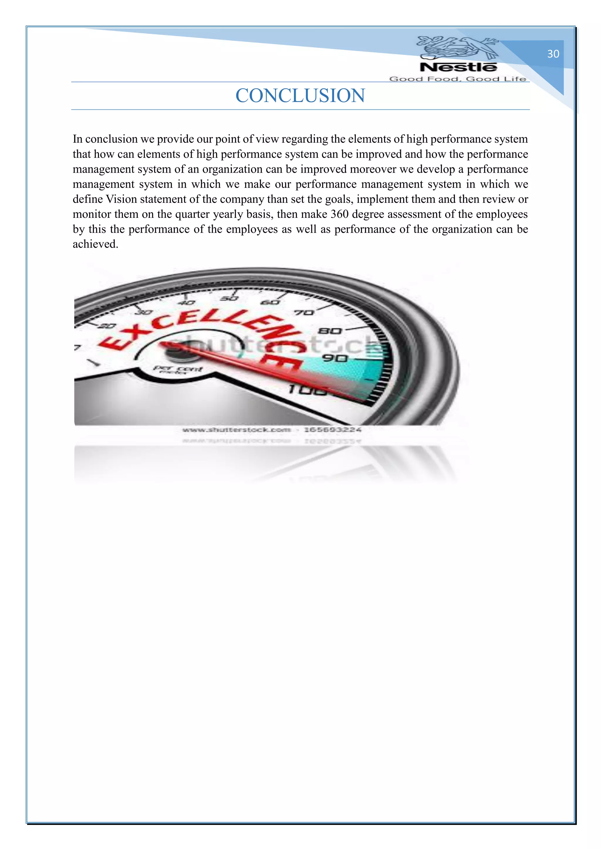 30
CONCLUSION
In conclusion we provide our point of view regarding the elements of high performance system
that how can elements of high performance system can be improved and how the performance
management system of an organization can be improved moreover we develop a performance
management system in which we make our performance management system in which we
define Vision statement of the company than set the goals, implement them and then review or
monitor them on the quarter yearly basis, then make 360 degree assessment of the employees
by this the performance of the employees as well as performance of the organization can be
achieved.
 