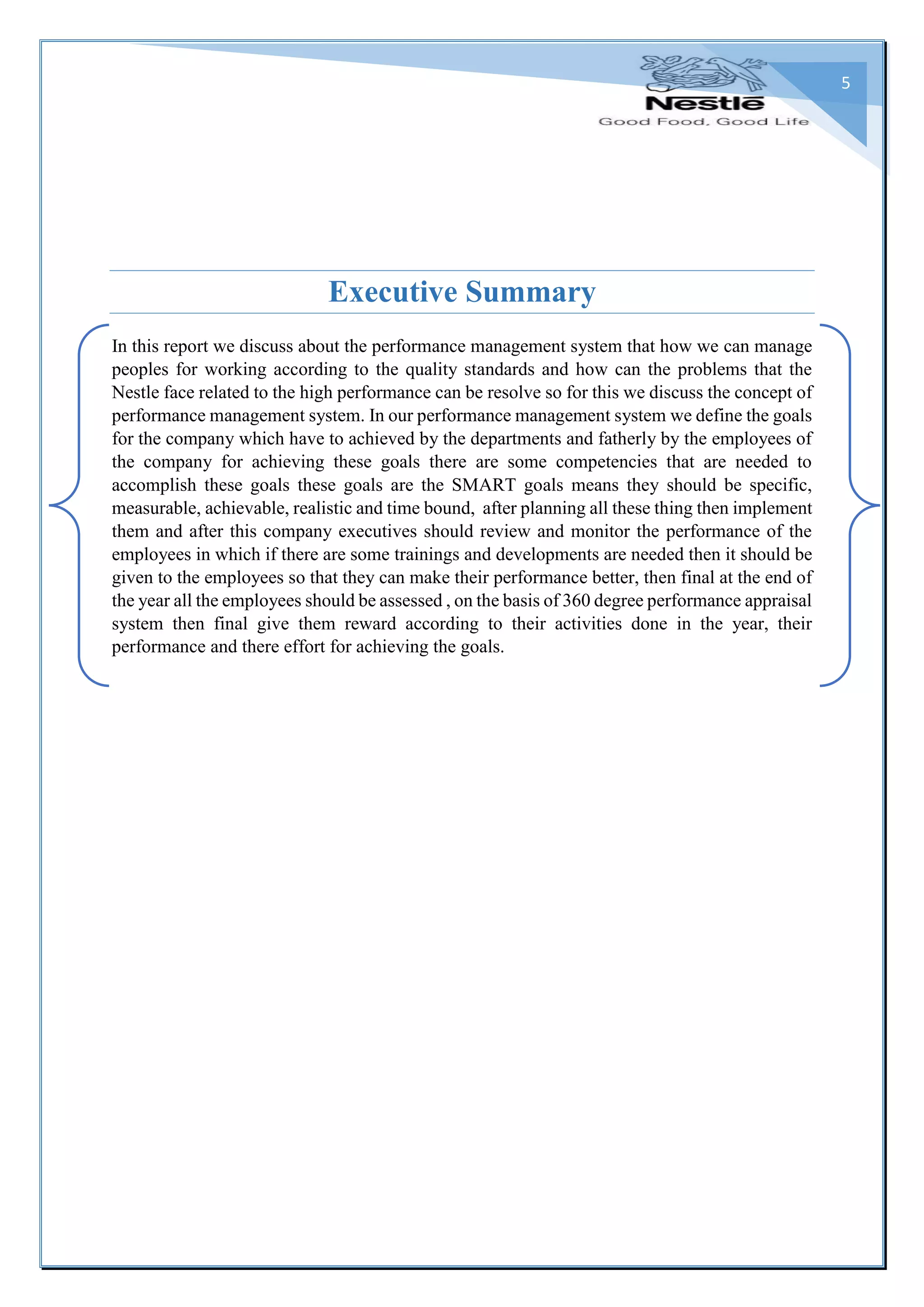 5
Executive Summary
In this report we discuss about the performance management system that how we can manage
peoples for working according to the quality standards and how can the problems that the
Nestle face related to the high performance can be resolve so for this we discuss the concept of
performance management system. In our performance management system we define the goals
for the company which have to achieved by the departments and fatherly by the employees of
the company for achieving these goals there are some competencies that are needed to
accomplish these goals these goals are the SMART goals means they should be specific,
measurable, achievable, realistic and time bound, after planning all these thing then implement
them and after this company executives should review and monitor the performance of the
employees in which if there are some trainings and developments are needed then it should be
given to the employees so that they can make their performance better, then final at the end of
the year all the employees should be assessed , on the basis of 360 degree performance appraisal
system then final give them reward according to their activities done in the year, their
performance and there effort for achieving the goals.
 