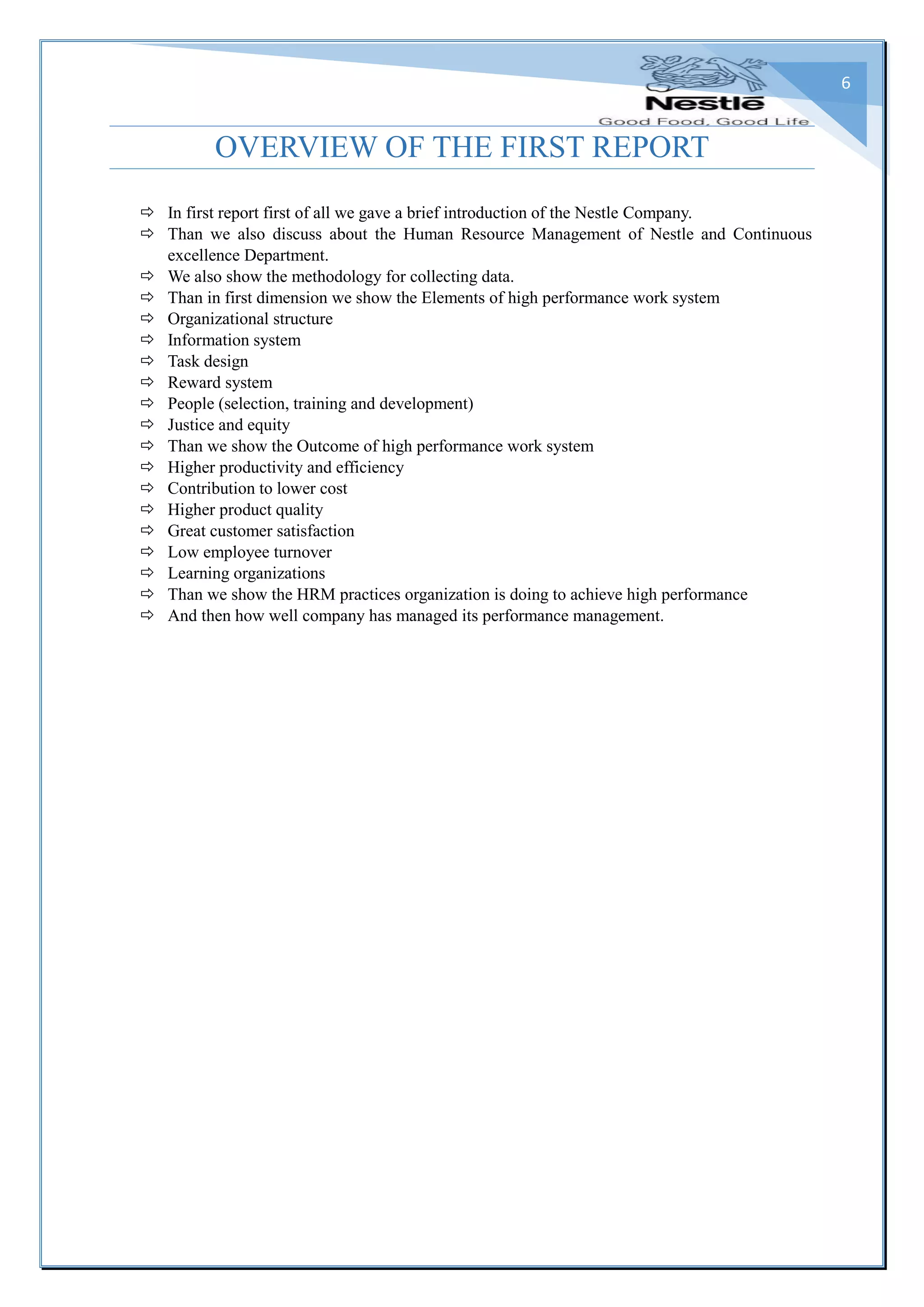 6
OVERVIEW OF THE FIRST REPORT
 In first report first of all we gave a brief introduction of the Nestle Company.
 Than we also discuss about the Human Resource Management of Nestle and Continuous
excellence Department.
 We also show the methodology for collecting data.
 Than in first dimension we show the Elements of high performance work system
 Organizational structure
 Information system
 Task design
 Reward system
 People (selection, training and development)
 Justice and equity
 Than we show the Outcome of high performance work system
 Higher productivity and efficiency
 Contribution to lower cost
 Higher product quality
 Great customer satisfaction
 Low employee turnover
 Learning organizations
 Than we show the HRM practices organization is doing to achieve high performance
 And then how well company has managed its performance management.
 