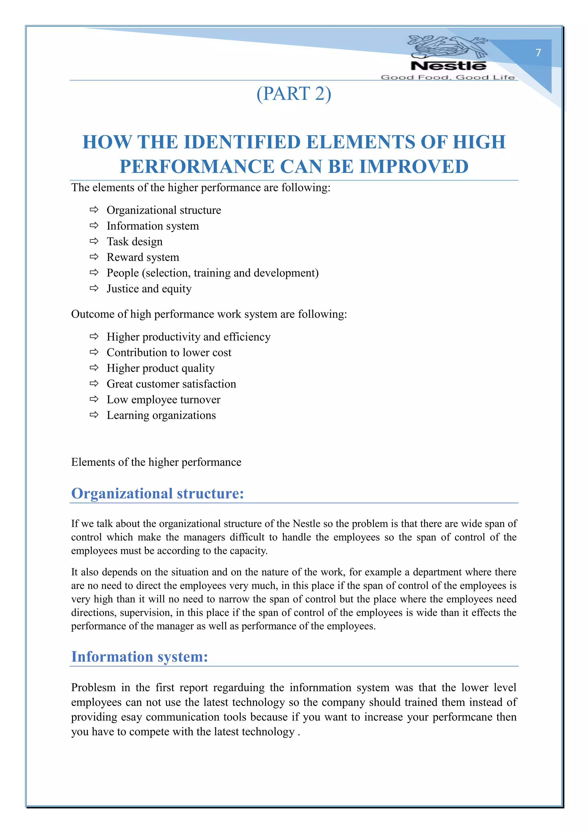 7
(PART 2)
HOW THE IDENTIFIED ELEMENTS OF HIGH
PERFORMANCE CAN BE IMPROVED
The elements of the higher performance are following:
 Organizational structure
 Information system
 Task design
 Reward system
 People (selection, training and development)
 Justice and equity
Outcome of high performance work system are following:
 Higher productivity and efficiency
 Contribution to lower cost
 Higher product quality
 Great customer satisfaction
 Low employee turnover
 Learning organizations
Elements of the higher performance
Organizational structure:
If we talk about the organizational structure of the Nestle so the problem is that there are wide span of
control which make the managers difficult to handle the employees so the span of control of the
employees must be according to the capacity.
It also depends on the situation and on the nature of the work, for example a department where there
are no need to direct the employees very much, in this place if the span of control of the employees is
very high than it will no need to narrow the span of control but the place where the employees need
directions, supervision, in this place if the span of control of the employees is wide than it effects the
performance of the manager as well as performance of the employees.
Information system:
Problesm in the first report regarduing the infornmation system was that the lower level
employees can not use the latest technology so the company should trained them instead of
providing esay communication tools because if you want to increase your performcane then
you have to compete with the latest technology .
 