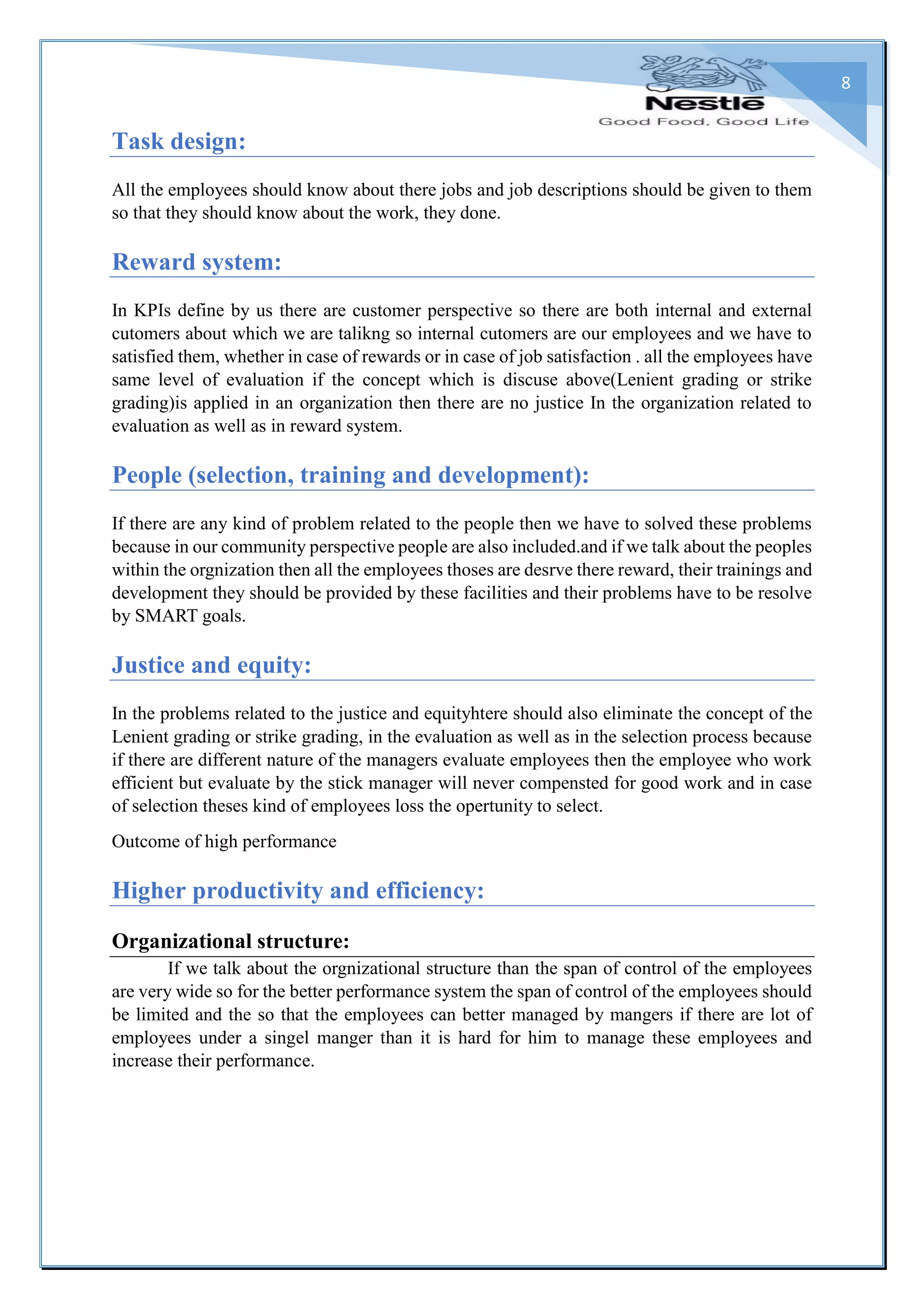 8
Task design:
All the employees should know about there jobs and job descriptions should be given to them
so that they should know about the work, they done.
Reward system:
In KPIs define by us there are customer perspective so there are both internal and external
cutomers about which we are talikng so internal cutomers are our employees and we have to
satisfied them, whether in case of rewards or in case of job satisfaction . all the employees have
same level of evaluation if the concept which is discuse above(Lenient grading or strike
grading)is applied in an organization then there are no justice In the organization related to
evaluation as well as in reward system.
People (selection, training and development):
If there are any kind of problem related to the people then we have to solved these problems
because in our community perspective people are also included.and if we talk about the peoples
within the orgnization then all the employees thoses are desrve there reward, their trainings and
development they should be provided by these facilities and their problems have to be resolve
by SMART goals.
Justice and equity:
In the problems related to the justice and equityhtere should also eliminate the concept of the
Lenient grading or strike grading, in the evaluation as well as in the selection process because
if there are different nature of the managers evaluate employees then the employee who work
efficient but evaluate by the stick manager will never compensted for good work and in case
of selection theses kind of employees loss the opertunity to select.
Outcome of high performance
Higher productivity and efficiency:
Organizational structure:
If we talk about the orgnizational structure than the span of control of the employees
are very wide so for the better performance system the span of control of the employees should
be limited and the so that the employees can better managed by mangers if there are lot of
employees under a singel manger than it is hard for him to manage these employees and
increase their performance.
 