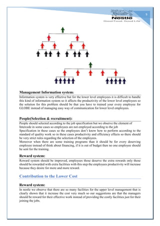 9
Management Information system:
Information system is very effective but for the lower level employees it is difficult to handle
this kind of information system so it affects the productivity of the lower level employees so
the solution for this problem should be that you have to trained your every employee for
GLOBE instead of managing easy way of communication for lower level employees.
People(Selection & recruitment):
People should selected according to the job specification but we observe the element of
Intercede in some cases so employees are not employed according to the job
Specification in these cases so the employees don’t know how to perform according to the
standard of quality work so in these cases productivity and efficiency effects so there should
be very strict rules regarding the selection of the employees.
Moreover when there are some training programs than it should be for every deserving
employee instead of think about financing, if it is out of budget then no one employee should
be sent for the training.
Reward system:
Reward system should be improved, employees those deserve the extra rewards only those
should be rewarded with extra facilities with this step the employees productivity will increase
because they desire for more and more reward.
Contribution to the Lower Cost
Reward system:
In nestle we observe that there are so many facilities for the upper level management that is
clearly shown that it increase the cost very much so our suggestions are that the managers
should be reward for their effective work instead of providing the costly facilities just for their
joining the jobs.
 