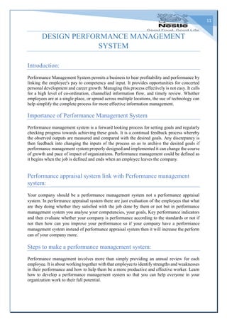 11
DESIGN PERFORMANCE MANAGEMENT
SYSTEM
Introduction:
Performance Management System permits a business to bear profitability and performance by
linking the employee's pay to competency and input. It provides opportunities for concerted
personal development and career growth. Managing this process effectively is not easy. It calls
for a high level of co-ordination, channelled information flow, and timely review. Whether
employees are at a single place, or spread across multiple locations, the use of technology can
help simplify the complete process for more effective information management.
Importance of Performance Management System
Performance management system is a forward looking process for setting goals and regularly
checking progress towards achieving these goals. It is a continual feedback process whereby
the observed outputs are measured and compared with the desired goals. Any discrepancy is
then feedback into changing the inputs of the process so as to archive the desired goals if
performance management system properly designed and implemented it can change the course
of growth and pace of impact of organizations. Performance management could be defined as
it begins when the job is defined and ends when an employee leaves the company.
Performance appraisal system link with Performance management
system:
Your company should be a performance management system not a performance appraisal
system. In performance appraisal system there are just evaluation of the employees that what
are they doing whether they satisfied with the job done by them or not but in performance
management system you analyse your competencies, your goals, Key performance indicators
and then evaluate whether your company is performance according to the standards or not if
not then how can you improve your performance so if your company have a performance
management system instead of performance appraisal system then it will increase the perform
can of your company more.
Steps to make a performance management system:
Performance management involves more than simply providing an annual review for each
employee. It is about working together with that employee to identify strengths and weaknesses
in their performance and how to help them be a more productive and effective worker. Learn
how to develop a performance management system so that you can help everyone in your
organization work to their full potential.
 