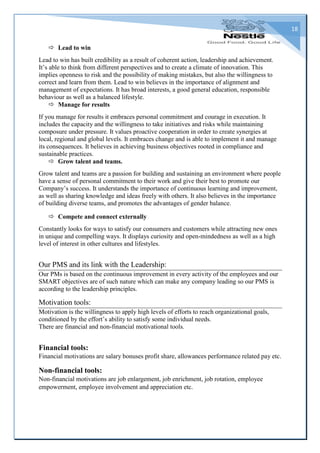 18
 Lead to win
Lead to win has built credibility as a result of coherent action, leadership and achievement.
It’s able to think from different perspectives and to create a climate of innovation. This
implies openness to risk and the possibility of making mistakes, but also the willingness to
correct and learn from them. Lead to win believes in the importance of alignment and
management of expectations. It has broad interests, a good general education, responsible
behaviour as well as a balanced lifestyle.
 Manage for results
If you manage for results it embraces personal commitment and courage in execution. It
includes the capacity and the willingness to take initiatives and risks while maintaining
composure under pressure. It values proactive cooperation in order to create synergies at
local, regional and global levels. It embraces change and is able to implement it and manage
its consequences. It believes in achieving business objectives rooted in compliance and
sustainable practices.
 Grow talent and teams.
Grow talent and teams are a passion for building and sustaining an environment where people
have a sense of personal commitment to their work and give their best to promote our
Company’s success. It understands the importance of continuous learning and improvement,
as well as sharing knowledge and ideas freely with others. It also believes in the importance
of building diverse teams, and promotes the advantages of gender balance.
 Compete and connect externally
Constantly looks for ways to satisfy our consumers and customers while attracting new ones
in unique and compelling ways. It displays curiosity and open-mindedness as well as a high
level of interest in other cultures and lifestyles.
Our PMS and its link with the Leadership:
Our PMs is based on the continuous improvement in every activity of the employees and our
SMART objectives are of such nature which can make any company leading so our PMS is
according to the leadership principles.
Motivation tools:
Motivation is the willingness to apply high levels of efforts to reach organizational goals,
conditioned by the effort’s ability to satisfy some individual needs.
There are financial and non-financial motivational tools.
Financial tools:
Financial motivations are salary bonuses profit share, allowances performance related pay etc.
Non-financial tools:
Non-financial motivations are job enlargement, job enrichment, job rotation, employee
empowerment, employee involvement and appreciation etc.
 