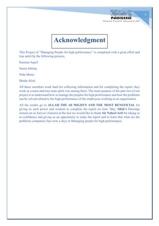 1
This Project of “Managing People for high performance” is completed with a great effort and
true spirit by the following persons,
Kamran Aqeel
Samia Ishtiaq
Nida Munir
Maida Afzal
All these members work hard for collecting information and for completing the report, they
work as a team and true team spirit was among them. The main purpose of the part two of our
project is to understand how to manage the peoples for high performance and how the problems
can be solved related to the high performance of the employees working in an organization.
All the credits go to ALLAH THE All MIGHTY AND THE MOST BENEFICIAL for
giving us such power and wisdom to complete the report on time. May Allah’s blessings
remain on us forever (Ameen) at the last we would like to thank Sir Nabeel Arif for taking us
in confidence and giving us an opportunity to make the report and to learn that what are the
problems companies face now a days in Managing people for high performance.
Acknowledgment
 