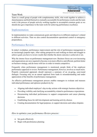 19
Team Work:
Team is a small group of people with complementary skills, who work together to achieve a
shared purpose and hold themselves mutually accountable for performance results and the team
work is the process of people actively working together to accomplish common goals so we
should also gave importance to the team work for achieving performance excellence.
Implementation:
In implementation we make communicate goals and objectives to different employee’s related
to different activities. Then we also control documentation operational control or emergency
preparedness.
Performance Review:
In today's workplace, performance improvement and the role of performance management is
an increasingly popular topic. After setting perspectives and working on them and struggle to
achieve goals you have to review results that whether the desire outcome is achieved or not.
Why the intense focus on performance management now. Business forces are ever-increasing
and organizations are now required to become even more effective and efficient, perform better
on business strategy, and do more with less in order to remain competitive.
Frequently when performance management is mentioned, people think of the employee
performance appraisal or review. Performance management, however, involves so much more.
Properly constructed appraisals should represent a summary of an on-going, year-round
dialogue. Focusing only on an annual appraisal form leads to misunderstanding and under
appreciation of the benefits of performance management.
An effective performance management process enables managers to evaluate and measure
individual performance and optimize productivity by:
 Aligning individual employee’s day-to-day actions with strategic business objectives
 Providing visibility and clarifying accountability related to performance expectations
 Documenting individual performance to support compensation and career planning
decisions
 Establishing focus for skill development and learning activity choices
 Creating documentation for legal purposes, to support decisions and reduce disputes
How to optimize your performance Review process:
 Set goals effectively
 Begin with perofomence planning
 