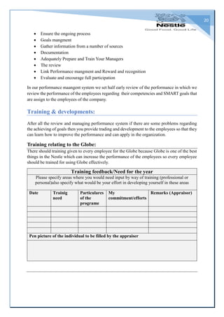 20
 Ensure the ongoing process
 Goals mangment
 Gather information from a number of sources
 Documentation
 Adequately Prepare and Train Your Managers
 The review
 Link Performance mangment and Reward and recognition
 Evaluate and encourage full participation
In our performance maangent system we set half early review of the performance in which we
review the performance of the employees regarding their competencies and SMART goals that
are assign to the employees of the company.
Training & developments:
After all the review and managing performance system if there are some problems regarding
the achieving of goals then you provide trading and development to the employees so that they
can learn how to improve the performance and can apply in the organization.
Training relating to the Globe:
There should training given to every employee for the Globe because Globe is one of the best
things in the Nestle which can increase the performance of the employees so every employee
should be trained for using Globe effectively.
Training feedback/Need for the year
Please specify areas where you would need input by way of training (professional or
personal)also specify what would be your effort in developing yourself in these areas
Date Trainig
need
Particulares
of the
programe
My
commitment/efforts
Remarks (Appraisor)
Pen picture of the individual to be filled by the appraiser
 