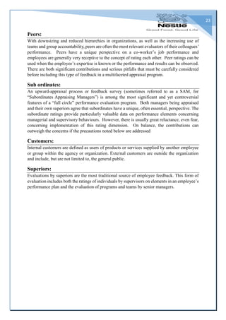 23
Peers:
With downsizing and reduced hierarchies in organizations, as well as the increasing use of
teams and group accountability, peers are often the most relevant evaluators of their colleagues’
performance. Peers have a unique perspective on a co-worker’s job performance and
employees are generally very receptive to the concept of rating each other. Peer ratings can be
used when the employee’s expertise is known or the performance and results can be observed.
There are both significant contributions and serious pitfalls that must be carefully considered
before including this type of feedback in a multifaceted appraisal program.
Sub ordinates:
An upward-appraisal process or feedback survey (sometimes referred to as a SAM, for
“Subordinates Appraising Managers”) is among the most significant and yet controversial
features of a “full circle” performance evaluation program. Both managers being appraised
and their own superiors agree that subordinates have a unique, often essential, perspective. The
subordinate ratings provide particularly valuable data on performance elements concerning
managerial and supervisory behaviours. However, there is usually great reluctance, even fear,
concerning implementation of this rating dimension. On balance, the contributions can
outweigh the concerns if the precautions noted below are addressed
Customers:
Internal customers are defined as users of products or services supplied by another employee
or group within the agency or organization. External customers are outside the organization
and include, but are not limited to, the general public.
Superiors:
Evaluations by superiors are the most traditional source of employee feedback. This form of
evaluation includes both the ratings of individuals by supervisors on elements in an employee’s
performance plan and the evaluation of programs and teams by senior managers.
 