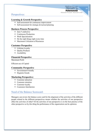 29
Perspectives:
Learning & Growth Perspective
 Self-assessment for continuous improvement
 Self-assessment for strategic & tactical planning
Business Process Perspective
 Zero % defective
 Continuous Production
 Work Specialization
 Do the right things right every time
 Maximum Utilization of Resources
Customer Perspective
 Lifetime Loyalty
 Quality Products
 Availability
Financial Perspective
Maximum Profit
Efficient use of Capital
Community Perspective
 Environment Friendly
 Hygienic Goods
Marketing Perspective:
 Customer attraction
 Customer retention
 Customer loyalty
 Customers Satisfaction
Need of the Balance Scorecard:
Managers can review the balance score card for the alignment of the activities of the different
people related to the different perspectives means whether the activities of one perspective
effect the activities of other? Or the activities of one perspective is in the best practice of the
other perspective so by this thing the performance of the organization can be optimize.
 