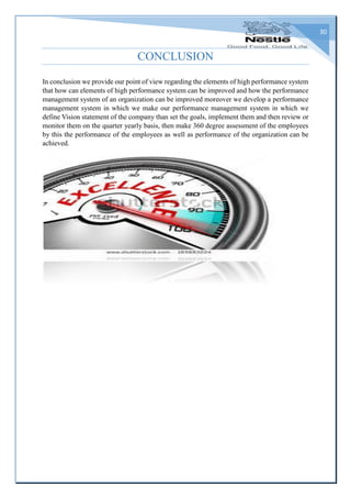30
CONCLUSION
In conclusion we provide our point of view regarding the elements of high performance system
that how can elements of high performance system can be improved and how the performance
management system of an organization can be improved moreover we develop a performance
management system in which we make our performance management system in which we
define Vision statement of the company than set the goals, implement them and then review or
monitor them on the quarter yearly basis, then make 360 degree assessment of the employees
by this the performance of the employees as well as performance of the organization can be
achieved.
 