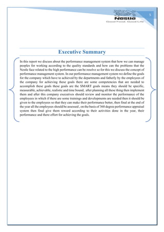 5
Executive Summary
In this report we discuss about the performance management system that how we can manage
peoples for working according to the quality standards and how can the problems that the
Nestle face related to the high performance can be resolve so for this we discuss the concept of
performance management system. In our performance management system we define the goals
for the company which have to achieved by the departments and fatherly by the employees of
the company for achieving these goals there are some competencies that are needed to
accomplish these goals these goals are the SMART goals means they should be specific,
measurable, achievable, realistic and time bound, after planning all these thing then implement
them and after this company executives should review and monitor the performance of the
employees in which if there are some trainings and developments are needed then it should be
given to the employees so that they can make their performance better, then final at the end of
the year all the employees should be assessed , on the basis of 360 degree performance appraisal
system then final give them reward according to their activities done in the year, their
performance and there effort for achieving the goals.
 