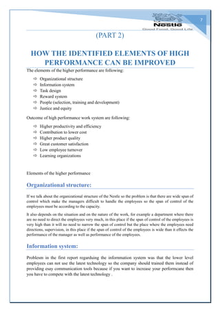 7
(PART 2)
HOW THE IDENTIFIED ELEMENTS OF HIGH
PERFORMANCE CAN BE IMPROVED
The elements of the higher performance are following:
 Organizational structure
 Information system
 Task design
 Reward system
 People (selection, training and development)
 Justice and equity
Outcome of high performance work system are following:
 Higher productivity and efficiency
 Contribution to lower cost
 Higher product quality
 Great customer satisfaction
 Low employee turnover
 Learning organizations
Elements of the higher performance
Organizational structure:
If we talk about the organizational structure of the Nestle so the problem is that there are wide span of
control which make the managers difficult to handle the employees so the span of control of the
employees must be according to the capacity.
It also depends on the situation and on the nature of the work, for example a department where there
are no need to direct the employees very much, in this place if the span of control of the employees is
very high than it will no need to narrow the span of control but the place where the employees need
directions, supervision, in this place if the span of control of the employees is wide than it effects the
performance of the manager as well as performance of the employees.
Information system:
Problesm in the first report regarduing the infornmation system was that the lower level
employees can not use the latest technology so the company should trained them instead of
providing esay communication tools because if you want to increase your performcane then
you have to compete with the latest technology .
 