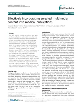 Ziegler et al. BMC Medicine 2011, 9:17
http://www.biomedcentral.com/1741-7015/9/17




 COMMENTARY                                                                                                                                       Open Access

Effectively incorporating selected multimedia
content into medical publications
Alexander Ziegler1*, Daniel Mietchen2, Cornelius Faber3, Wolfram von Hausen4, Christoph Schöbel5,
Markus Sellerer6, Andreas Ziegler1

                                                                                        Introduction
  Abstract
                                                                                        Despite substantial improvements since the early
  Until fairly recently, medical publications have been                                 attempts of anatomists during the Renaissance, medical
  handicapped by being restricted to non-electronic                                     illustrations have always been handicapped by being
  formats, effectively preventing the dissemination of                                  restricted to two dimensions (2D). Comparable, but
  complex audiovisual and three-dimensional data.                                       even more severe limitations have prevented the distri-
  However, authors and readers could significantly                                      bution of moving images as well as sounds through
  profit from advances in electronic publishing that                                    medical publications. A common solution to communi-
  permit the inclusion of multimedia content directly                                   cate complex multimedia data currently relies on the
  into an article. For the first time, the de facto gold                                creation of supplemental files that are available for
  standard for scientific publishing, the portable                                      download either through the publisher’s or the author’s
  document format (PDF), is used here as a platform to                                  website. However, this results in the unattractive separa-
  embed a video and an audio sequence of patient                                        tion of the actual publication from supporting multime-
  data into a publication. Fully interactive three-                                     dia data, which may contain crucial information (see [1]
  dimensional models of a face and a schematic                                          for an example). As electronic publishing gains momen-
  representation of a human brain are also part of this                                 tum, it seems logical to fully exploit its potential by inte-
  publication. We discuss the potential of this approach                                grating multimedia and text files into a single article.
  and its impact on the communication of scientific                                        While online publishing formats are gaining popular-
  medical data, particularly with regard to electronic                                  ity, there can be no doubt that the current standard in
  and open access publications. Finally, we emphasise                                   electronic publishing is the portable document format
  how medical teaching can benefit from this new tool                                   (PDF). Since June 2008, this file type provides also the
  and comment on the future of medical publishing.                                      possibility to integrate three-dimensional (3D), video,
                                                                                        and audio content together with the text into a single
                                                                                        file. Strangely, the potential of this technique does not
Editorial note                                                                          seem to have been recognised so far in the field of med-
During proofing and production of this article, there
                                                                                        ical publishing, while astronomers [2], chemists [3],
was significant debate about whether the multimedia
                                                                                        structural biologists [4,5], as well as zoologists [6,7] have
files should be included as figures or additional files. We                             already exploited the many opportunities offered by this
have taken the view that readers and indexers currently
                                                                                        approach. Using examples from various medical disci-
expect figures to be 2D graphical images suitable for
                                                                                        plines, we demonstrate how the readers of medical pub-
printing, which is not the case with these files. The mul-
                                                                                        lications can profit from embedded multimedia content.
timedia files are embedded into the PDF version of the
                                                                                        We also point out some of the opportunities that are
article, and downloadable from links in the HTML ver-
                                                                                        now available for medical publishing in general.
sion of the article. This article may act as a catalyst for
Publishers to agree on the best way to present multime-
                                                                                        Interactive 3D imagery embedded into
dia content.
                                                                                        publications
                                                                                        To highlight the improvements that are attainable, we
* Correspondence: alexander.ziegler@charite.de
1
 Institut für Immungenetik, Charité-Universitätsmedizin Berlin, Freie                   present here two fully interactive 3D models. The model
Universität Berlin, Berlin, Germany                                                     of a face that is integrated into this article (Additional
Full list of author information is available at the end of the article

                                          © 2011 Ziegler et al; licensee BioMed Central Ltd. This is an Open Access article distributed under the terms of the Creative Commons
                                          Attribution License (http://creativecommons.org/licenses/by/2.0), which permits unrestricted use, distribution, and reproduction in
                                          any medium, provided the original work is properly cited.
 