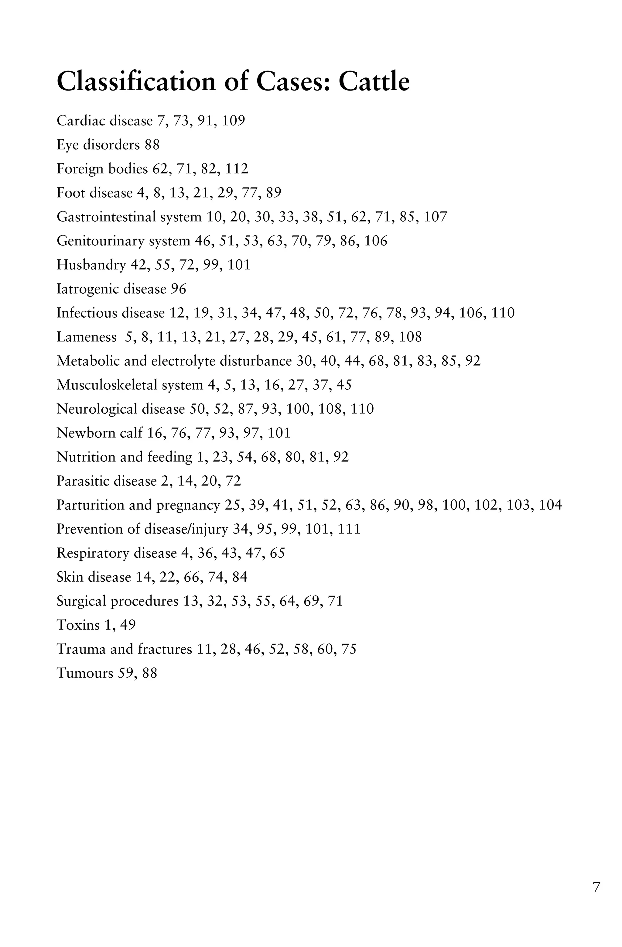 7
Classification of Cases: Cattle
Cardiac disease 7, 73, 91, 109
Eye disorders 88
Foreign bodies 62, 71, 82, 112
Foot disease 4, 8, 13, 21, 29, 77, 89
Gastrointestinal system 10, 20, 30, 33, 38, 51, 62, 71, 85, 107
Genitourinary system 46, 51, 53, 63, 70, 79, 86, 106
Husbandry 42, 55, 72, 99, 101
Iatrogenic disease 96
Infectious disease 12, 19, 31, 34, 47, 48, 50, 72, 76, 78, 93, 94, 106, 110
Lameness 5, 8, 11, 13, 21, 27, 28, 29, 45, 61, 77, 89, 108
Metabolic and electrolyte disturbance 30, 40, 44, 68, 81, 83, 85, 92
Musculoskeletal system 4, 5, 13, 16, 27, 37, 45
Neurological disease 50, 52, 87, 93, 100, 108, 110
Newborn calf 16, 76, 77, 93, 97, 101
Nutrition and feeding 1, 23, 54, 68, 80, 81, 92
Parasitic disease 2, 14, 20, 72
Parturition and pregnancy 25, 39, 41, 51, 52, 63, 86, 90, 98, 100, 102, 103, 104
Prevention of disease/injury 34, 95, 99, 101, 111
Respiratory disease 4, 36, 43, 47, 65
Skin disease 14, 22, 66, 74, 84
Surgical procedures 13, 32, 53, 55, 64, 69, 71
Toxins 1, 49
Trauma and fractures 11, 28, 46, 52, 58, 60, 75
Tumours 59, 88
 