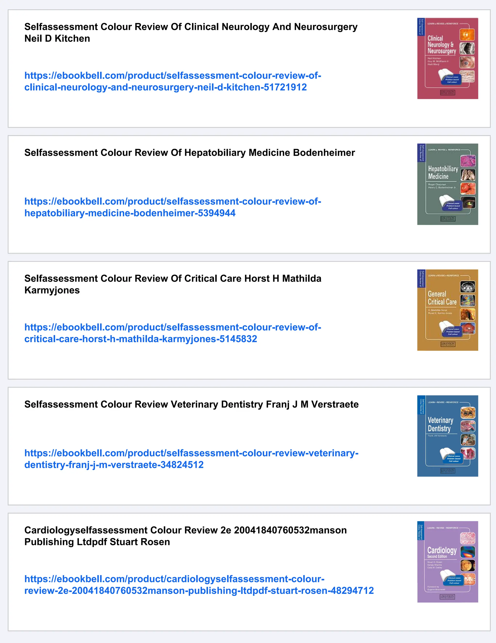 Selfassessment Colour Review Of Clinical Neurology And Neurosurgery
Neil D Kitchen
https://ebookbell.com/product/selfassessment-colour-review-of-
clinical-neurology-and-neurosurgery-neil-d-kitchen-51721912
Selfassessment Colour Review Of Hepatobiliary Medicine Bodenheimer
https://ebookbell.com/product/selfassessment-colour-review-of-
hepatobiliary-medicine-bodenheimer-5394944
Selfassessment Colour Review Of Critical Care Horst H Mathilda
Karmyjones
https://ebookbell.com/product/selfassessment-colour-review-of-
critical-care-horst-h-mathilda-karmyjones-5145832
Selfassessment Colour Review Veterinary Dentistry Franj J M Verstraete
https://ebookbell.com/product/selfassessment-colour-review-veterinary-
dentistry-franj-j-m-verstraete-34824512
Cardiologyselfassessment Colour Review 2e 20041840760532manson
Publishing Ltdpdf Stuart Rosen
https://ebookbell.com/product/cardiologyselfassessment-colour-
review-2e-20041840760532manson-publishing-ltdpdf-stuart-rosen-48294712
 