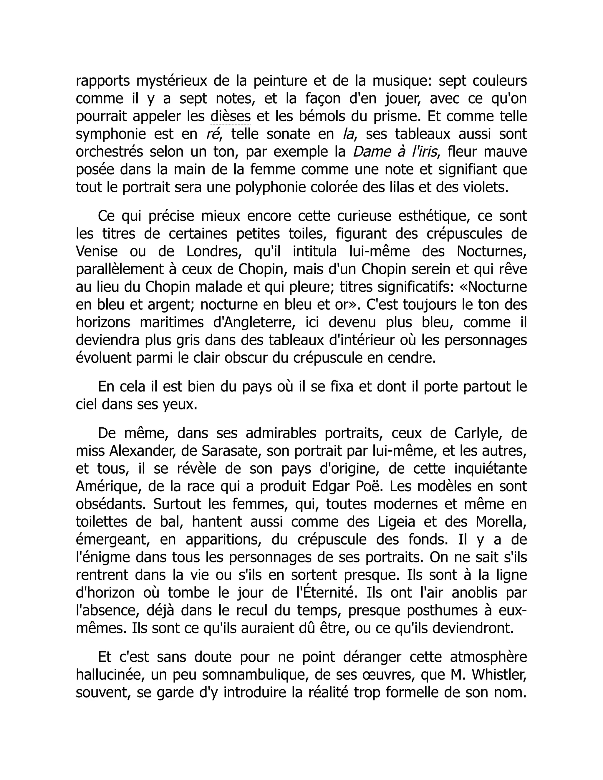 rapports mystérieux de la peinture et de la musique: sept couleurs
comme il y a sept notes, et la façon d'en jouer, avec ce qu'on
pourrait appeler les dièses et les bémols du prisme. Et comme telle
symphonie est en ré, telle sonate en la, ses tableaux aussi sont
orchestrés selon un ton, par exemple la Dame à l'iris, fleur mauve
posée dans la main de la femme comme une note et signifiant que
tout le portrait sera une polyphonie colorée des lilas et des violets.
Ce qui précise mieux encore cette curieuse esthétique, ce sont
les titres de certaines petites toiles, figurant des crépuscules de
Venise ou de Londres, qu'il intitula lui-même des Nocturnes,
parallèlement à ceux de Chopin, mais d'un Chopin serein et qui rêve
au lieu du Chopin malade et qui pleure; titres significatifs: «Nocturne
en bleu et argent; nocturne en bleu et or». C'est toujours le ton des
horizons maritimes d'Angleterre, ici devenu plus bleu, comme il
deviendra plus gris dans des tableaux d'intérieur où les personnages
évoluent parmi le clair obscur du crépuscule en cendre.
En cela il est bien du pays où il se fixa et dont il porte partout le
ciel dans ses yeux.
De même, dans ses admirables portraits, ceux de Carlyle, de
miss Alexander, de Sarasate, son portrait par lui-même, et les autres,
et tous, il se révèle de son pays d'origine, de cette inquiétante
Amérique, de la race qui a produit Edgar Poë. Les modèles en sont
obsédants. Surtout les femmes, qui, toutes modernes et même en
toilettes de bal, hantent aussi comme des Ligeia et des Morella,
émergeant, en apparitions, du crépuscule des fonds. Il y a de
l'énigme dans tous les personnages de ses portraits. On ne sait s'ils
rentrent dans la vie ou s'ils en sortent presque. Ils sont à la ligne
d'horizon où tombe le jour de l'Éternité. Ils ont l'air anoblis par
l'absence, déjà dans le recul du temps, presque posthumes à eux-
mêmes. Ils sont ce qu'ils auraient dû être, ou ce qu'ils deviendront.
Et c'est sans doute pour ne point déranger cette atmosphère
hallucinée, un peu somnambulique, de ses œuvres, que M. Whistler,
souvent, se garde d'y introduire la réalité trop formelle de son nom.
 