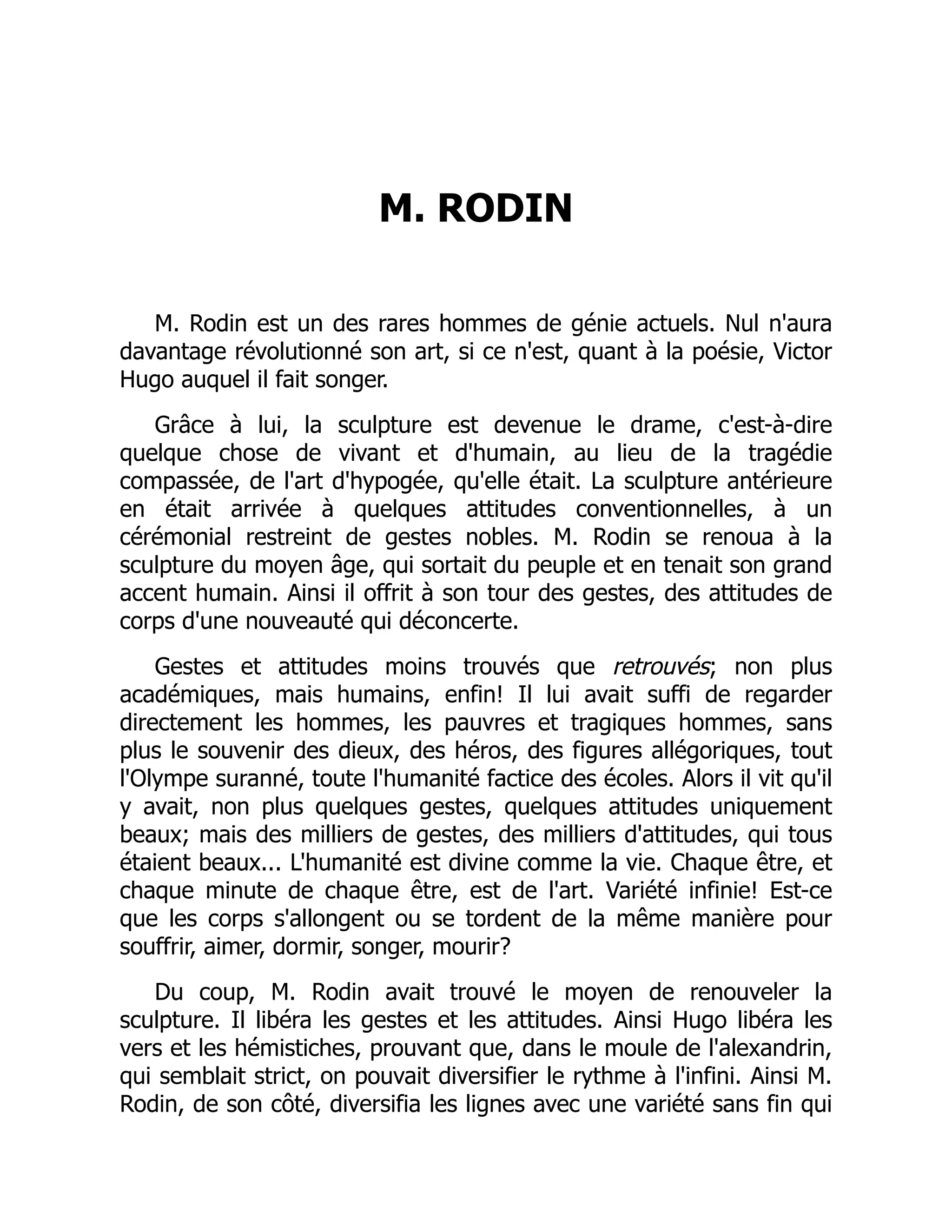 M. RODIN
M. Rodin est un des rares hommes de génie actuels. Nul n'aura
davantage révolutionné son art, si ce n'est, quant à la poésie, Victor
Hugo auquel il fait songer.
Grâce à lui, la sculpture est devenue le drame, c'est-à-dire
quelque chose de vivant et d'humain, au lieu de la tragédie
compassée, de l'art d'hypogée, qu'elle était. La sculpture antérieure
en était arrivée à quelques attitudes conventionnelles, à un
cérémonial restreint de gestes nobles. M. Rodin se renoua à la
sculpture du moyen âge, qui sortait du peuple et en tenait son grand
accent humain. Ainsi il offrit à son tour des gestes, des attitudes de
corps d'une nouveauté qui déconcerte.
Gestes et attitudes moins trouvés que retrouvés; non plus
académiques, mais humains, enfin! Il lui avait suffi de regarder
directement les hommes, les pauvres et tragiques hommes, sans
plus le souvenir des dieux, des héros, des figures allégoriques, tout
l'Olympe suranné, toute l'humanité factice des écoles. Alors il vit qu'il
y avait, non plus quelques gestes, quelques attitudes uniquement
beaux; mais des milliers de gestes, des milliers d'attitudes, qui tous
étaient beaux... L'humanité est divine comme la vie. Chaque être, et
chaque minute de chaque être, est de l'art. Variété infinie! Est-ce
que les corps s'allongent ou se tordent de la même manière pour
souffrir, aimer, dormir, songer, mourir?
Du coup, M. Rodin avait trouvé le moyen de renouveler la
sculpture. Il libéra les gestes et les attitudes. Ainsi Hugo libéra les
vers et les hémistiches, prouvant que, dans le moule de l'alexandrin,
qui semblait strict, on pouvait diversifier le rythme à l'infini. Ainsi M.
Rodin, de son côté, diversifia les lignes avec une variété sans fin qui
 