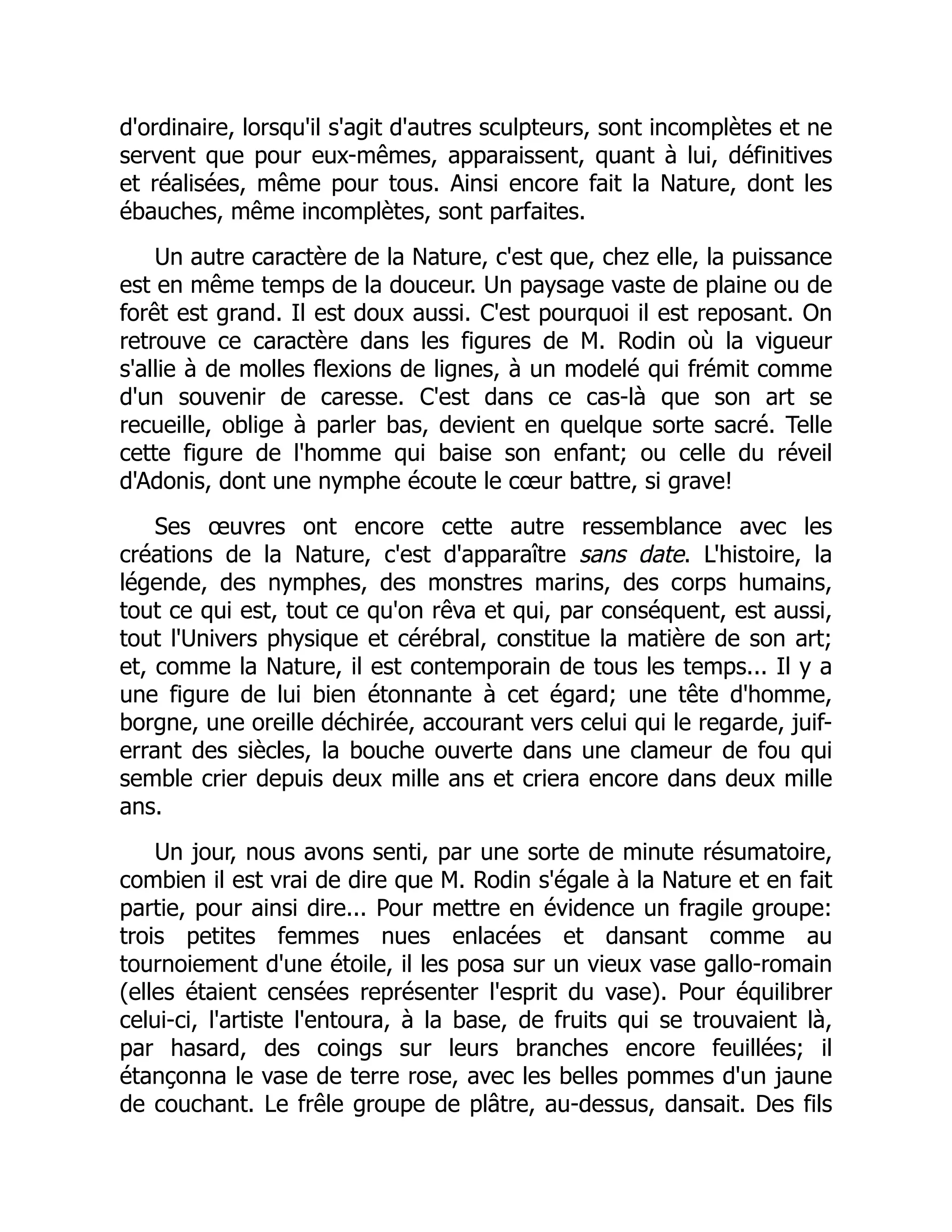 d'ordinaire, lorsqu'il s'agit d'autres sculpteurs, sont incomplètes et ne
servent que pour eux-mêmes, apparaissent, quant à lui, définitives
et réalisées, même pour tous. Ainsi encore fait la Nature, dont les
ébauches, même incomplètes, sont parfaites.
Un autre caractère de la Nature, c'est que, chez elle, la puissance
est en même temps de la douceur. Un paysage vaste de plaine ou de
forêt est grand. Il est doux aussi. C'est pourquoi il est reposant. On
retrouve ce caractère dans les figures de M. Rodin où la vigueur
s'allie à de molles flexions de lignes, à un modelé qui frémit comme
d'un souvenir de caresse. C'est dans ce cas-là que son art se
recueille, oblige à parler bas, devient en quelque sorte sacré. Telle
cette figure de l'homme qui baise son enfant; ou celle du réveil
d'Adonis, dont une nymphe écoute le cœur battre, si grave!
Ses œuvres ont encore cette autre ressemblance avec les
créations de la Nature, c'est d'apparaître sans date. L'histoire, la
légende, des nymphes, des monstres marins, des corps humains,
tout ce qui est, tout ce qu'on rêva et qui, par conséquent, est aussi,
tout l'Univers physique et cérébral, constitue la matière de son art;
et, comme la Nature, il est contemporain de tous les temps... Il y a
une figure de lui bien étonnante à cet égard; une tête d'homme,
borgne, une oreille déchirée, accourant vers celui qui le regarde, juif-
errant des siècles, la bouche ouverte dans une clameur de fou qui
semble crier depuis deux mille ans et criera encore dans deux mille
ans.
Un jour, nous avons senti, par une sorte de minute résumatoire,
combien il est vrai de dire que M. Rodin s'égale à la Nature et en fait
partie, pour ainsi dire... Pour mettre en évidence un fragile groupe:
trois petites femmes nues enlacées et dansant comme au
tournoiement d'une étoile, il les posa sur un vieux vase gallo-romain
(elles étaient censées représenter l'esprit du vase). Pour équilibrer
celui-ci, l'artiste l'entoura, à la base, de fruits qui se trouvaient là,
par hasard, des coings sur leurs branches encore feuillées; il
étançonna le vase de terre rose, avec les belles pommes d'un jaune
de couchant. Le frêle groupe de plâtre, au-dessus, dansait. Des fils
 