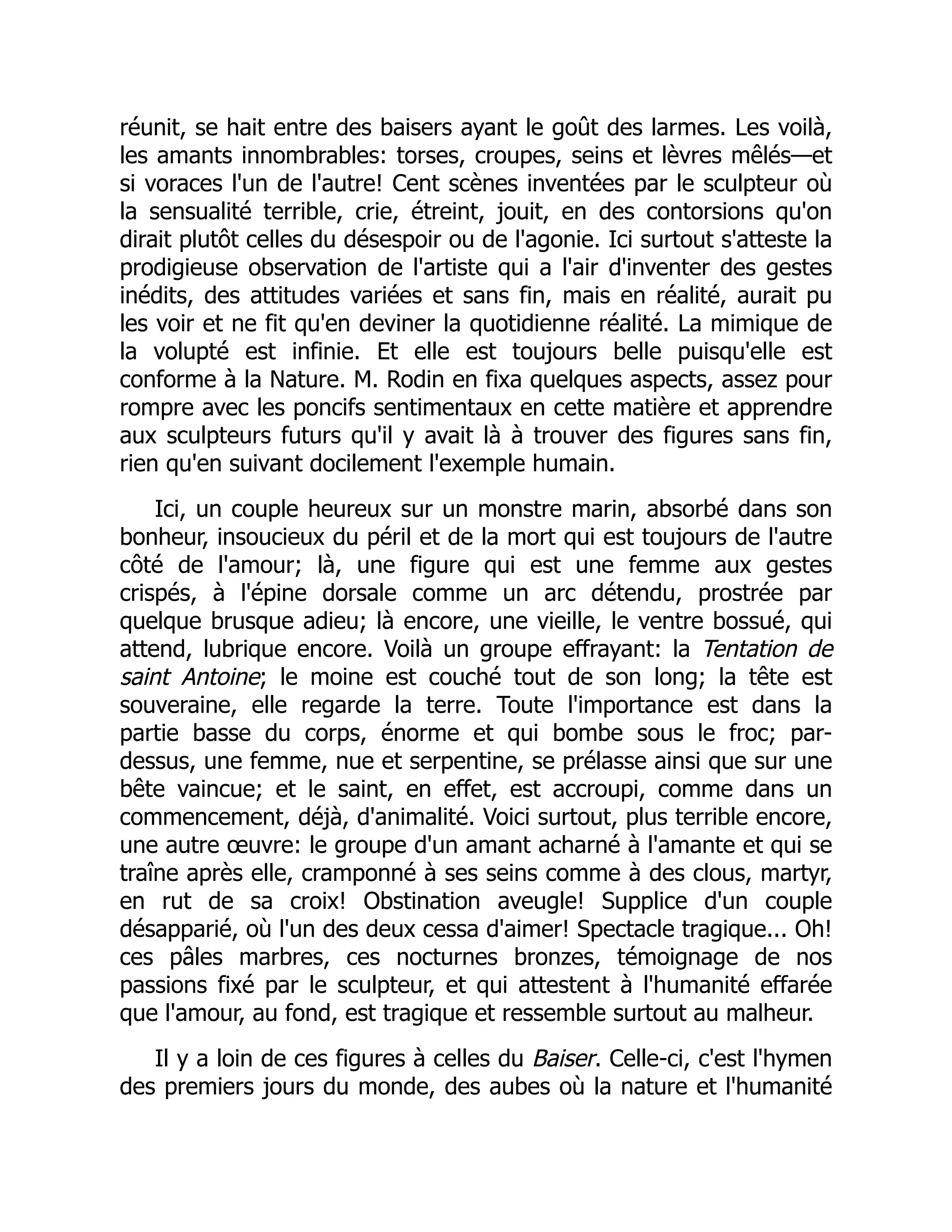réunit, se hait entre des baisers ayant le goût des larmes. Les voilà,
les amants innombrables: torses, croupes, seins et lèvres mêlés—et
si voraces l'un de l'autre! Cent scènes inventées par le sculpteur où
la sensualité terrible, crie, étreint, jouit, en des contorsions qu'on
dirait plutôt celles du désespoir ou de l'agonie. Ici surtout s'atteste la
prodigieuse observation de l'artiste qui a l'air d'inventer des gestes
inédits, des attitudes variées et sans fin, mais en réalité, aurait pu
les voir et ne fit qu'en deviner la quotidienne réalité. La mimique de
la volupté est infinie. Et elle est toujours belle puisqu'elle est
conforme à la Nature. M. Rodin en fixa quelques aspects, assez pour
rompre avec les poncifs sentimentaux en cette matière et apprendre
aux sculpteurs futurs qu'il y avait là à trouver des figures sans fin,
rien qu'en suivant docilement l'exemple humain.
Ici, un couple heureux sur un monstre marin, absorbé dans son
bonheur, insoucieux du péril et de la mort qui est toujours de l'autre
côté de l'amour; là, une figure qui est une femme aux gestes
crispés, à l'épine dorsale comme un arc détendu, prostrée par
quelque brusque adieu; là encore, une vieille, le ventre bossué, qui
attend, lubrique encore. Voilà un groupe effrayant: la Tentation de
saint Antoine; le moine est couché tout de son long; la tête est
souveraine, elle regarde la terre. Toute l'importance est dans la
partie basse du corps, énorme et qui bombe sous le froc; par-
dessus, une femme, nue et serpentine, se prélasse ainsi que sur une
bête vaincue; et le saint, en effet, est accroupi, comme dans un
commencement, déjà, d'animalité. Voici surtout, plus terrible encore,
une autre œuvre: le groupe d'un amant acharné à l'amante et qui se
traîne après elle, cramponné à ses seins comme à des clous, martyr,
en rut de sa croix! Obstination aveugle! Supplice d'un couple
désapparié, où l'un des deux cessa d'aimer! Spectacle tragique... Oh!
ces pâles marbres, ces nocturnes bronzes, témoignage de nos
passions fixé par le sculpteur, et qui attestent à l'humanité effarée
que l'amour, au fond, est tragique et ressemble surtout au malheur.
Il y a loin de ces figures à celles du Baiser. Celle-ci, c'est l'hymen
des premiers jours du monde, des aubes où la nature et l'humanité
È
 