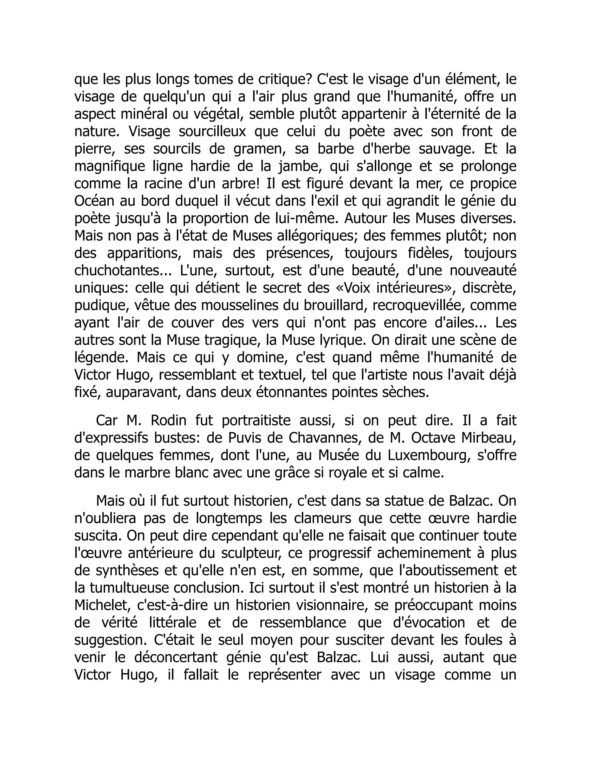 que les plus longs tomes de critique? C'est le visage d'un élément, le
visage de quelqu'un qui a l'air plus grand que l'humanité, offre un
aspect minéral ou végétal, semble plutôt appartenir à l'éternité de la
nature. Visage sourcilleux que celui du poète avec son front de
pierre, ses sourcils de gramen, sa barbe d'herbe sauvage. Et la
magnifique ligne hardie de la jambe, qui s'allonge et se prolonge
comme la racine d'un arbre! Il est figuré devant la mer, ce propice
Océan au bord duquel il vécut dans l'exil et qui agrandit le génie du
poète jusqu'à la proportion de lui-même. Autour les Muses diverses.
Mais non pas à l'état de Muses allégoriques; des femmes plutôt; non
des apparitions, mais des présences, toujours fidèles, toujours
chuchotantes... L'une, surtout, est d'une beauté, d'une nouveauté
uniques: celle qui détient le secret des «Voix intérieures», discrète,
pudique, vêtue des mousselines du brouillard, recroquevillée, comme
ayant l'air de couver des vers qui n'ont pas encore d'ailes... Les
autres sont la Muse tragique, la Muse lyrique. On dirait une scène de
légende. Mais ce qui y domine, c'est quand même l'humanité de
Victor Hugo, ressemblant et textuel, tel que l'artiste nous l'avait déjà
fixé, auparavant, dans deux étonnantes pointes sèches.
Car M. Rodin fut portraitiste aussi, si on peut dire. Il a fait
d'expressifs bustes: de Puvis de Chavannes, de M. Octave Mirbeau,
de quelques femmes, dont l'une, au Musée du Luxembourg, s'offre
dans le marbre blanc avec une grâce si royale et si calme.
Mais où il fut surtout historien, c'est dans sa statue de Balzac. On
n'oubliera pas de longtemps les clameurs que cette œuvre hardie
suscita. On peut dire cependant qu'elle ne faisait que continuer toute
l'œuvre antérieure du sculpteur, ce progressif acheminement à plus
de synthèses et qu'elle n'en est, en somme, que l'aboutissement et
la tumultueuse conclusion. Ici surtout il s'est montré un historien à la
Michelet, c'est-à-dire un historien visionnaire, se préoccupant moins
de vérité littérale et de ressemblance que d'évocation et de
suggestion. C'était le seul moyen pour susciter devant les foules à
venir le déconcertant génie qu'est Balzac. Lui aussi, autant que
Victor Hugo, il fallait le représenter avec un visage comme un
 