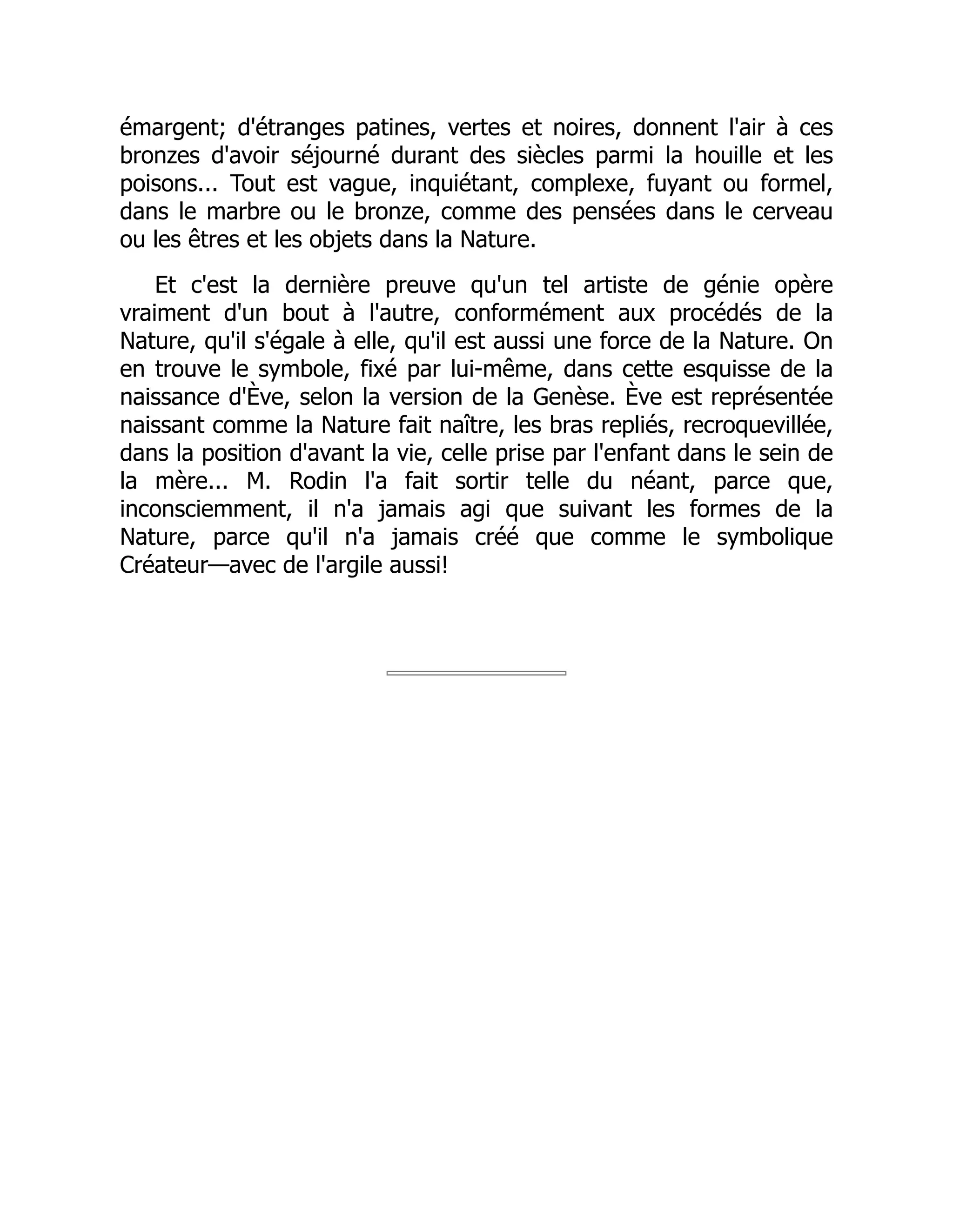 émargent; d'étranges patines, vertes et noires, donnent l'air à ces
bronzes d'avoir séjourné durant des siècles parmi la houille et les
poisons... Tout est vague, inquiétant, complexe, fuyant ou formel,
dans le marbre ou le bronze, comme des pensées dans le cerveau
ou les êtres et les objets dans la Nature.
Et c'est la dernière preuve qu'un tel artiste de génie opère
vraiment d'un bout à l'autre, conformément aux procédés de la
Nature, qu'il s'égale à elle, qu'il est aussi une force de la Nature. On
en trouve le symbole, fixé par lui-même, dans cette esquisse de la
naissance d'Ève, selon la version de la Genèse. Ève est représentée
naissant comme la Nature fait naître, les bras repliés, recroquevillée,
dans la position d'avant la vie, celle prise par l'enfant dans le sein de
la mère... M. Rodin l'a fait sortir telle du néant, parce que,
inconsciemment, il n'a jamais agi que suivant les formes de la
Nature, parce qu'il n'a jamais créé que comme le symbolique
Créateur—avec de l'argile aussi!
 